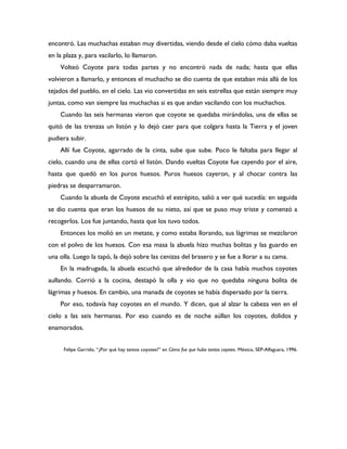 encontró. Las muchachas estaban muy divertidas, viendo desde el cielo cómo daba vueltas
en la plaza y, para vacilarlo, lo llamaron.
    Volteó Coyote para todas partes y no encontró nada de nada; hasta que ellas
volvieron a llamarlo, y entonces el muchacho se dio cuenta de que estaban más allá de los
tejados del pueblo, en el cielo. Las vio convertidas en seis estrellas que están siempre muy
juntas, como van siempre las muchachas si es que andan vacilando con los muchachos.
    Cuando las seis hermanas vieron que coyote se quedaba mirándolas, una de ellas se
quitó de las trenzas un listón y lo dejó caer para que colgara hasta la Tierra y el joven
pudiera subir.
    Allí fue Coyote, agarrado de la cinta, sube que sube. Poco le faltaba para llegar al
cielo, cuando una de ellas cortó el listón. Dando vueltas Coyote fue cayendo por el aire,
hasta que quedó en los puros huesos. Puros huesos cayeron, y al chocar contra las
piedras se desparramaron.
    Cuando la abuela de Coyote escuchó el estrépito, salió a ver qué sucedía: en seguida
se dio cuenta que eran los huesos de su nieto, así que se puso muy triste y comenzó a
recogerlos. Los fue juntando, hasta que los tuvo todos.
    Entonces los molió en un metate, y como estaba llorando, sus lágrimas se mezclaron
con el polvo de los huesos. Con esa masa la abuela hizo muchas bolitas y las guardo en
una olla. Luego la tapó, la dejó sobre las cenizas del brasero y se fue a llorar a su cama.
    En la madrugada, la abuela escuchó que alrededor de la casa había muchos coyotes
aullando. Corrió a la cocina, destapó la olla y vio que no quedaba ninguna bolita de
lágrimas y huesos. En cambio, una manada de coyotes se había dispersado por la tierra.
    Por eso, todavía hay coyotes en el mundo. Y dicen, que al alzar la cabeza ven en el
cielo a las seis hermanas. Por eso cuando es de noche aúllan los coyotes, dolidos y
enamorados.


      Felipe Garrido, “¿Por qué hay tantos coyotes?” en Cómo fue que hubo tantos coyotes. México, SEP-Alfaguara, 1996.
 