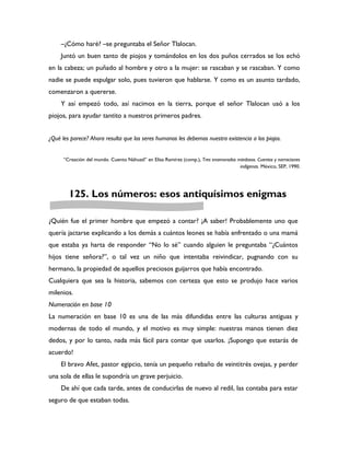 –¿Cómo haré? –se preguntaba el Señor Tlalocan.
     Juntó un buen tanto de piojos y tomándolos en los dos puños cerrados se los echó
en la cabeza; un puñado al hombre y otro a la mujer: se rascaban y se rascaban. Y como
nadie se puede espulgar solo, pues tuvieron que hablarse. Y como es un asunto tardado,
comenzaron a quererse.
     Y así empezó todo, así nacimos en la tierra, porque el señor Tlalocan usó a los
piojos, para ayudar tantito a nuestros primeros padres.


¿Qué les parece? Ahora resulta que los seres humanos les debemos nuestra existencia a los piojos.


      “Creación del mundo. Cuento Náhuatl” en Elisa Ramírez (comp.), Tres enamorados miedosos. Cuentos y narraciones
                                                                                      indígenas. México, SEP, 1990.




        125. Los números: esos antiquísimos enigmas

¿Quién fue el primer hombre que empezó a contar? ¡A saber! Probablemente uno que
quería jactarse explicando a los demás a cuántos leones se había enfrentado o una mamá
que estaba ya harta de responder “No lo sé” cuando alguien le preguntaba “¿Cuántos
hijos tiene señora?”, o tal vez un niño que intentaba reivindicar, pugnando con su
hermano, la propiedad de aquellos preciosos guijarros que había encontrado.
Cualquiera que sea la historia, sabemos con certeza que esto se produjo hace varios
milenios.
Numeración en base 10
La numeración en base 10 es una de las más difundidas entre las culturas antiguas y
modernas de todo el mundo, y el motivo es muy simple: nuestras manos tienen diez
dedos, y por lo tanto, nada más fácil para contar que usarlos. ¡Supongo que estarás de
acuerdo!
     El bravo Afet, pastor egipcio, tenía un pequeño rebaño de veintitrés ovejas, y perder
una sola de ellas le supondría un grave perjuicio.
     De ahí que cada tarde, antes de conducirlas de nuevo al redil, las contaba para estar
seguro de que estaban todas.
 
