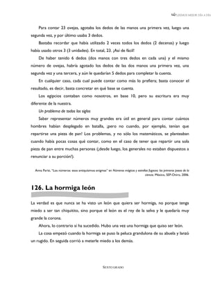 LEEMOS MEJOR DÍA A DÍA



    Para contar 23 ovejas, agotaba los dedos de las manos una primera vez, luego una
segunda vez, y por último usaba 3 dedos.
    Bastaba recordar que había utilizado 2 veces todos los dedos (2 decenas) y luego
había usado otros 3 (3 unidades). En total, 23. ¡Así de fácil!
    De haber tenido 6 dedos (dos manos con tres dedos en cada una) y el mismo
número de ovejas, habría agotado los dedos de las dos manos una primera vez, una
segunda vez y una tercera, y aún le quedarían 5 dedos para completar la cuenta.
    En cualquier caso, cada cual puede contar como más lo prefiera; basta conocer el
resultado, es decir, basta concretar en qué base se cuenta.
    Los egipcios contaban como nosotros, en base 10, pero su escritura era muy
diferente de la nuestra.
    Un problema de todos los siglos
    Saber representar números muy grandes era útil en general para contar cuántos
hombres habían desplegado en batalla, ¡pero no cuando, por ejemplo, tenían que
repartirse una pieza de pan! Los problemas, y no sólo los matemáticos, se planteaban
cuando había pocas cosas qué contar, como en el caso de tener que repartir una sola
pieza de pan entre muchas personas (¡desde luego, los generales no estaban dispuestos a
renunciar a su porción!).


  Anna Parisi, “Los números: esos antiquísimos enigmas” en Números mágicos y estrellas fugaces: los primeros pasos de la
                                                                                    ciencia. México, SEP-Oniro, 2006.



126. La hormiga león

La verdad es que nunca se ha visto un león que quiera ser hormiga, no porque tenga
miedo a ser tan chiquitito, sino porque el león es el rey de la selva y le quedaría muy
grande la corona.
    Ahora, lo contrario sí ha sucedido. Hubo una vez una hormiga que quiso ser león.
    La cosa empezó cuando la hormiga se puso la peluca grandulona de su abuela y lanzó
un rugido. En seguida corrió a meterle miedo a los demás.




                                                     SEXTO GRADO
 