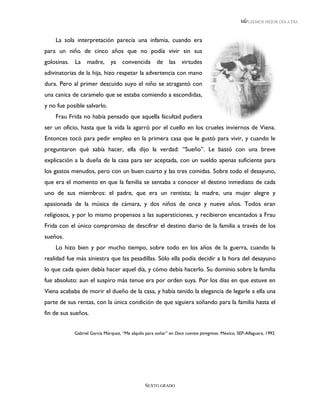 LEEMOS MEJOR DÍA A DÍA



    La sola interpretación parecía una infamia, cuando era
para un niño de cinco años que no podía vivir sin sus
golosinas. La madre, ya convencida de las virtudes
adivinatorias de la hija, hizo respetar la advertencia con mano
dura. Pero al primer descuido suyo el niño se atragantó con
una canica de caramelo que se estaba comiendo a escondidas,
y no fue posible salvarlo.
    Frau Frida no había pensado que aquella facultad pudiera
ser un oficio, hasta que la vida la agarró por el cuello en los crueles inviernos de Viena.
Entonces tocó para pedir empleo en la primera casa que le gustó para vivir, y cuando le
preguntaron qué sabía hacer, ella dijo la verdad: “Sueño”. Le bastó con una breve
explicación a la dueña de la casa para ser aceptada, con un sueldo apenas suficiente para
los gastos menudos, pero con un buen cuarto y las tres comidas. Sobre todo el desayuno,
que era el momento en que la familia se sentaba a conocer el destino inmediato de cada
uno de sus miembros: el padre, que era un rentista; la madre, una mujer alegre y
apasionada de la música de cámara, y dos niños de once y nueve años. Todos eran
religiosos, y por lo mismo propensos a las supersticiones, y recibieron encantados a Frau
Frida con el único compromiso de descifrar el destino diario de la familia a través de los
sueños.
    Lo hizo bien y por mucho tiempo, sobre todo en los años de la guerra, cuando la
realidad fue más siniestra que las pesadillas. Sólo ella podía decidir a la hora del desayuno
lo que cada quien debía hacer aquel día, y cómo debía hacerlo. Su dominio sobre la familia
fue absoluto: aun el suspiro más tenue era por orden suya. Por los días en que estuve en
Viena acababa de morir el dueño de la casa, y había tenido la elegancia de legarle a ella una
parte de sus rentas, con la única condición de que siguiera soñando para la familia hasta el
fin de sus sueños.


            Gabriel García Márquez, “Me alquilo para soñar” en Doce cuentos peregrinos. México, SEP-Alfaguara, 1992.




                                                SEXTO GRADO
 