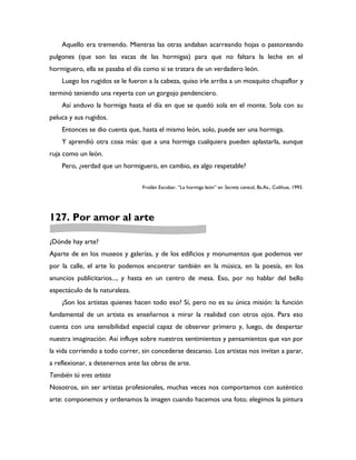 Aquello era tremendo. Mientras las otras andaban acarreando hojas o pastoreando
pulgones (que son las vacas de las hormigas) para que no faltara la leche en el
hormiguero, ella se pasaba el día como si se tratara de un verdadero león.
    Luego los rugidos se le fueron a la cabeza, quiso irle arriba a un mosquito chupaflor y
terminó teniendo una reyerta con un gorgojo pendenciero.
    Así anduvo la hormiga hasta el día en que se quedó sola en el monte. Sola con su
peluca y sus rugidos.
    Entonces se dio cuenta que, hasta el mismo león, solo, puede ser una hormiga.
    Y aprendió otra cosa más: que a una hormiga cualquiera pueden aplastarla, aunque
ruja como un león.
    Pero, ¿verdad que un hormiguero, en cambio, es algo respetable?


                                 Froilán Escobar, “La hormiga león” en Secreto caracol, Bs.As., Colihue, 1993.




127. Por amor al arte

¿Dónde hay arte?
Aparte de en los museos y galerías, y de los edificios y monumentos que podemos ver
por la calle, el arte lo podemos encontrar también en la música, en la poesía, en los
anuncios publicitarios..., y hasta en un centro de mesa. Eso, por no hablar del bello
espectáculo de la naturaleza.
    ¿Son los artistas quienes hacen todo eso? Sí, pero no es su única misión: la función
fundamental de un artista es enseñarnos a mirar la realidad con otros ojos. Para eso
cuenta con una sensibilidad especial capaz de observar primero y, luego, de despertar
nuestra imaginación. Así influye sobre nuestros sentimientos y pensamientos que van por
la vida corriendo a todo correr, sin concederse descanso. Los artistas nos invitan a parar,
a reflexionar, a detenernos ante las obras de arte.
También tú eres artista
Nosotros, sin ser artistas profesionales, muchas veces nos comportamos con auténtico
arte: componemos y ordenamos la imagen cuando hacemos una foto; elegimos la pintura
 