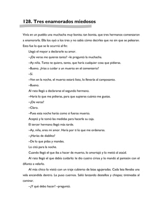 128. Tres enamorados miedosos

Vivía en un pueblo una muchacha muy bonita; tan bonita, que tres hermanos comenzaron
a enamorarla. Ella los oyó a los tres y no sabía cómo decirles que no sin que se pelearan.
Esto fue lo que se le ocurrió al fin:
    Llegó el mayor a declararle su amor.
    –¿De veras me quieres tanto? –le preguntó la muchacha.
    –Ay niña. Tanto te quiero, tanto, que haría cualquier cosa que pidieras.
    –Bueno. ¿Irías a cuidar a un muerto en el cementerio?
    –Sí.
    –Ven en la noche, el muerto estará listo, lo llevarás al camposanto.
    –Bueno.
    Al rato llegó a declararse el segundo hermano.
    –Haría lo que me pidieras, para que supieras cuánto me gustas.
    –¿De veras?
    –Claro.
    –Pues esta noche harás como si fueras muerto.
    Aceptó y le tomó las medidas para hacerle su caja.
    El tercer hermano llegó más tarde.
    –Ay, niña, eres mi amor. Haría por ti lo que me ordenaras.
    –¿Harías de diablito?
    –De lo que pidas y mandes.
    Lo citó para la noche.
    Cuando llegó el que iba a hacer de muerto, lo amortajó y lo metió al ataúd.
    Al rato llegó el que debía cuidarlo: le dio cuatro cirios y lo mandó al panteón con el
difunto a velarlo.
    Al más chico lo vistió con un traje cubierto de latas agujeradas. Cada lata llevaba una
vela encendida dentro. Le puso cuernos. Salió lanzando destellos y chispas; tintineaba al
caminar.
    –¿Y qué debo hacer? –preguntó.
 
