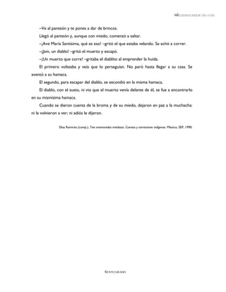 LEEMOS MEJOR DÍA A DÍA



    –Ve al panteón y te pones a dar de brincos.
    Llegó al panteón y, aunque con miedo, comenzó a saltar.
    –¡Ave María Santísima, qué es eso! –gritó el que estaba velando. Se echó a correr.
    –¡Jam, un diablo! –gritó el muerto y escapó.
    –¡Un muerto que corre! –gritaba el diablito al emprender la huida.
    El primero volteaba y veía que lo perseguían. No paró hasta llegar a su casa. Se
aventó a su hamaca.
    El segundo, para escapar del diablo, se escondió en la misma hamaca.
    El diablo, con el susto, ni vio que el muerto venía delante de él, se fue a encontrarlo
en su mismísima hamaca.
    Cuando se dieron cuenta de la broma y de su miedo, dejaron en paz a la muchacha:
ni la volvieron a ver; ni adiós le dijeron.


                Elisa Ramírez (comp.), Tres enamorados miedosos. Cuentos y narraciones indígenas. México, SEP, 1990.




                                                  SEXTO GRADO
 