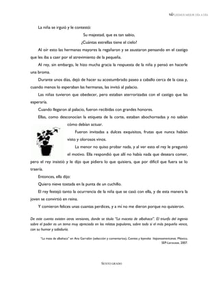 LEEMOS MEJOR DÍA A DÍA



     La niña se irguió y le contestó:
                                     Su majestad, que es tan sabio,
                                    ¿Cuántas estrellas tiene el cielo?
     Al oír esto las hermanas mayores la regañaron y se asustaron pensando en el castigo
que les iba a caer por el atrevimiento de la pequeña.
     Al rey, sin embargo, le hizo mucha gracia la respuesta de la niña y pensó en hacerle
una broma.
     Durante unos días, dejó de hacer su acostumbrado paseo a caballo cerca de la casa y,
cuando menos lo esperaban las hermanas, las invitó al palacio.
     Las niñas tuvieron que obedecer, pero estaban aterrorizadas con el castigo que las
esperaría.
     Cuando llegaron al palacio, fueron recibidas con grandes honores.
     Ellas, como desconocían la etiqueta de la corte, estaban abochornadas y no sabían
                          cómo debían actuar.
                               Fueron invitadas a dulces exquisitos, frutas que nunca habían
                          visto y olorosos vinos.
                               La menor no quiso probar nada, y al ver esto el rey le preguntó
                          el motivo. Ella respondió que allí no había nada que deseara comer,
pero el rey insistió y le dijo que pidiera lo que quisiera, que por difícil que fuera se lo
traería.
     Entonces, ella dijo:
     Quiero nieve tostada en la punta de un cuchillo.
     El rey festejó tanto la ocurrencia de la niña que se casó con ella, y de esta manera la
joven se convirtió en reina.
     Y comieron felices unas cuantas perdices, y a mí no me dieron porque no quisieron.

De este cuento existen otras versiones, donde se titula “La maceta de albahaca”. El triunfo del ingenio
sobre el poder es un tema muy apreciado en los relatos populares, sobre todo si el más pequeño vence,
con su humor y sabiduría.

      “La mata de albahaca” en Ana Garralón (selección y comentarios), Cuentos y leyendas hispanoamericanas. México,
                                                                                                 SEP-Larousse, 2007.




                                                   SEXTO GRADO
 