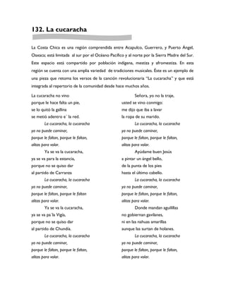 132. La cucaracha

La Costa Chica es una región comprendida entre Acapulco, Guerrero, y Puerto Ángel,
Oaxaca; está limitada al sur por el Océano Pacífico y al norte por la Sierra Madre del Sur.
Este espacio está compartido por población indígena, mestiza y afromestiza. En esta
región se cuenta con una amplia variedad de tradiciones musicales. Éste es un ejemplo de
una pieza que retoma los versos de la canción revolucionaria “La cucaracha” y que está
integrada al repertorio de la comunidad desde hace muchos años.

La cucaracha no vino                                      Señora, yo no la traje,
porque le hace falta un pie,                      usted se vino conmigo:
se lo quitó la gallina                            me dijo que iba a lavar
se metió adentro e´ la red.                       la ropa de su marido.
        La cucaracha, la cucaracha                        La cucaracha, la cucaracha
ya no puede caminar,                              ya no puede caminar,
porque le faltan, porque le faltan,               porque le faltan, porque le faltan,
alitas para volar.                                alitas para volar.
        Ya se va la cucaracha,                            Ayúdame buen Jesús
ya se va para la estancia,                        a pintar un ángel bello,
porque no se quiso dar                            de la punta de los pies
al partido de Carranza                            hasta el último cabello.
        La cucaracha, la cucaracha                        La cucaracha, la cucaracha
ya no puede caminar,                              ya no puede caminar,
porque le faltan, porque le faltan                porque le faltan, porque le faltan,
alitas para volar.                                alitas para volar.
        Ya se va la cucaracha,                            Donde mandan aguilillas
ya se va pa´la Vigía,                             no gobiernan gavilanes,
porque no se quiso dar                            ni en las nahuas amarillas
al partido de Chundía.                            aunque las surtan de holanes.
        La cucaracha, la cucaracha                        La cucaracha, la cucaracha
ya no puede caminar,                              ya no puede caminar,
porque le faltan, porque le faltan,               porque le faltan, porque le faltan,
alitas para volar.                                alitas para volar.
 