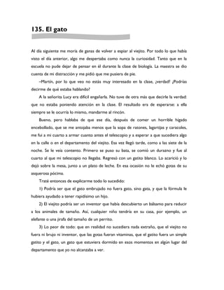 135. El gato


Al día siguiente me moría de ganas de volver a espiar al viejito. Por todo lo que había
visto el día anterior, algo me despertaba como nunca la curiosidad. Tanto que en la
escuela no pude dejar de pensar en él durante la clase de biología. La maestra se dio
cuenta de mi distracción y me pidió que me pusiera de pie.
    –Martín, por lo que veo no estás muy interesado en la clase, ¿verdad? ¿Podrías
decirme de qué estaba hablando?
    A la señorita Lucy era difícil engañarla. No tuve de otra más que decirle la verdad:
que no estaba poniendo atención en la clase. El resultado era de esperarse: a ella
siempre se le ocurría lo mismo, mandarme al rincón.
    Bueno, pero hablaba de que ese día, después de comer un horrible hígado
encebollado, que se me antojaba menos que la sopa de ratones, lagartijas y caracoles,
me fui a mi cuarto a armar cuanto antes el telescopio y a esperar a que sucediera algo
en la calle o en el departamento del viejito. Esa vez llegó tarde, como a las siete de la
noche. Se le veía contento. Primero se puso su bata, se comió un durazno y fue al
cuarto al que mi telescopio no llegaba. Regresó con un gatito blanco. Lo acarició y lo
dejó sobre la mesa, junto a un plato de leche. En esa ocasión no le echó gotas de su
asquerosa pócima.
    Traté entonces de explicarme todo lo sucedido:
    1) Podría ser que el gato embrujado no fuera gato, sino gata, y que la fórmula le
hubiera ayudado a tener rapidísimo un hijo.
    2) El viejito podría ser un inventor que había descubierto un bálsamo para reducir
a los animales de tamaño. Así, cualquier niño tendría en su casa, por ejemplo, un
elefante o una jirafa del tamaño de un perrito.
    3) Lo peor de todo: que en realidad no sucediera nada extraño, que el viejito no
fuera ni brujo ni inventor, que las gotas fueran vitaminas, que el gatito fuera un simple
gatito y el gato, un gato que estuviera dormido en esos momentos en algún lugar del
departamento que yo no alcanzaba a ver.
 