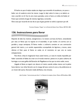 LEEMOS MEJOR DÍA A DÍA



    El hecho es que el viejito estaba tan alegre que encendió el tocadiscos y se puso a
bailar con el cuaderno entre las manos. Luego lo dejó sobre la mesa y se dedicó un
rato a escribir en él. Con la otra mano apretaba, como si fuera un trofeo de futbol, el
frasco que contenía el jugo de ratones, lagartijas y caracoles.
Otra cosa que recuerdo de ese día es que el gato grande no volvió a aparecer por allí.


                                Francisco Hinojosa, “El gato” en La Fórmula del Doctor Funes. México, SEP-FCE. 2001.



136. Instrucciones para llorar

Dejando de lado los motivos, atengámonos a la manera correcta de llorar, entendiendo
por esto un llanto que no ingrese en el escándalo, ni que insulte a la sonrisa con su
paralela y torpe semejanza. El llanto medio u ordinario consiste en una contracción
general del rostro y un sonido espasmódico acompañado de lágrimas y mocos, estos
últimos al final, pues el llanto se acaba en el momento en que uno se suena
enérgicamente.
    Para llorar, dirija la imaginación hacia usted mismo, y si esto le resulta imposible por
haber contraído el hábito de creer en el mundo exterior, piense en un patio cubierto de
hormigas o en esos golfos del Estrecho de Magallanes en los que no entra nadie, nunca.
    Llegado el llanto se tapará con decoro el rostro usando ambas manos con la palma
hacia dentro. Los niños llorarán con la manga del saco contra la cara y de preferencia en
un rincón del cuarto. Duración media del llanto, tres minutos.


            Julio Cortázar, “Instrucciones para llorar” en Historias de cronopios y famas. México, SEP-Santillana, 2005.




                                                 SEXTO GRADO
 