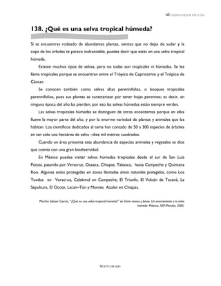 LEEMOS MEJOR DÍA A DÍA




138. ¿Qué es una selva tropical húmeda?

Si te encuentras rodeado de abundantes plantas, sientes que no dejas de sudar y la
copa de los árboles te parece inalcanzable, puedes decir que estás en una selva tropical
húmeda.
    Existen muchos tipos de selvas, pero no todas son tropicales ni húmedas. Se les
llama tropicales porque se encuentran entre el Trópico de Capricornio y el Trópico de
Cáncer.
    Se conocen también como selvas altas perennifolias, o bosques tropicales
perennifolios, pues sus plantas se caracterizan por tener hojas perennes; es decir, en
ninguna época del año las pierden; por eso las selvas húmedas están siempre verdes.
    Las selvas tropicales húmedas se distinguen de otros ecosistemas porque en ellas
llueve la mayor parte del año, y por la enorme variedad de plantas y animales que las
habitan. Los científicos dedicados al tema han contado de 50 a 300 especies de árboles
en tan sólo una hectárea de selva –diez mil metros cuadrados.
    Cuando un área presenta esta abundancia de especies animales y vegetales se dice
que cuenta con una gran biodiversidad.
    En México puedes visitar selvas húmedas tropicales desde el sur de San Luís
Potosí, pasando por Veracruz, Oaxaca, Chiapas, Tabasco, hasta Campeche y Quintana
Roo. Algunas están protegidas en zonas llamadas áreas naturales protegidas, como Los
Tuxtlas en Veracruz, Calakmul en Campeche; El Triunfo, El Volcán de Tacaná, La
Sepultura, El Ocote, Lacan–Tún y Montes Azules en Chiapas.


    Martha Salazar García, “¿Qué es una selva tropical húmeda?” en Entre monos y lianas. Un acercamiento a la selva
                                                                            húmeda. México, SEP-Pluralia, 2005.




                                                  SEXTO GRADO
 