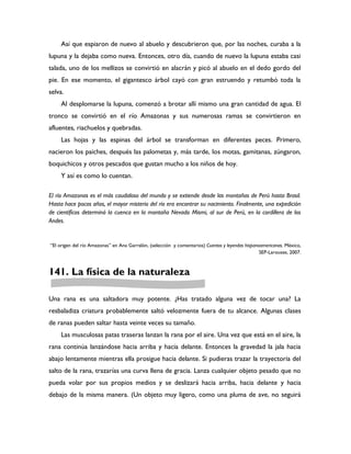 Así que espiaron de nuevo al abuelo y descubrieron que, por las noches, curaba a la
lupuna y la dejaba como nueva. Entonces, otro día, cuando de nuevo la lupuna estaba casi
talada, uno de los mellizos se convirtió en alacrán y picó al abuelo en el dedo gordo del
pie. En ese momento, el gigantesco árbol cayó con gran estruendo y retumbó toda la
selva.
     Al desplomarse la lupuna, comenzó a brotar allí mismo una gran cantidad de agua. El
tronco se convirtió en el río Amazonas y sus numerosas ramas se convirtieron en
afluentes, riachuelos y quebradas.
     Las hojas y las espinas del árbol se transforman en diferentes peces. Primero,
nacieron los paiches, después las palometas y, más tarde, los motas, gamitanas, zúngaron,
boquichicos y otros pescados que gustan mucho a los niños de hoy.
     Y así es como lo cuentan.

El río Amazonas es el más caudaloso del mundo y se extiende desde las montañas de Perú hasta Brasil.
Hasta hace pocos años, el mayor misterio del río era encontrar su nacimiento. Finalmente, una expedición
de científicos determinó la cuenca en la montaña Nevado Mismi, al sur de Perú, en la cordillera de los
Andes.


“El origen del río Amazonas” en Ana Garralón, (selección y comentarios) Cuentos y leyendas hispanoamericanas. México,
                                                                                                  SEP-Larousse, 2007.



141. La física de la naturaleza

Una rana es una saltadora muy potente. ¿Has tratado alguna vez de tocar una? La
resbaladiza criatura probablemente saltó velozmente fuera de tu alcance. Algunas clases
de ranas pueden saltar hasta veinte veces su tamaño.
     Las musculosas patas traseras lanzan la rana por el aire. Una vez que está en el aire, la
rana continúa lanzándose hacia arriba y hacia delante. Entonces la gravedad la jala hacia
abajo lentamente mientras ella prosigue hacia delante. Si pudieras trazar la trayectoria del
salto de la rana, trazarías una curva llena de gracia. Lanza cualquier objeto pesado que no
pueda volar por sus propios medios y se deslizará hacia arriba, hacia delante y hacia
debajo de la misma manera. (Un objeto muy ligero, como una pluma de ave, no seguirá
 