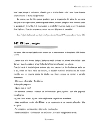 LEEMOS MEJOR DÍA A DÍA



esta curva porque la resistencia ofrecida por el aire la alterará.) La curva típica descrita
anteriormente se llama arco parabólico.
     Lo mismo que la física puede predecir que la trayectoria del salto de una rana
dibujará un arco parabólico, también puede la física predecir y explicar más o menos todo
lo que pasa en el mundo de la naturaleza a tu alrededor: truenos, rayos, arcos iris, puestas
de sol y hasta cómo encuentran su camino los murciélagos en la oscuridad.

    Susan McGrath, “La física de la naturaleza” en La Física es diversión. México, SEP-Promociones Don d’ Escrito, 2002.




142. El barco negro


Hoy vamos a leer una vieja leyenda, vuelta a contar por un poeta moderno, el nicaragüense Pablo Antonio
Cuadra.


Cuentan que hace mucho tiempo, ¡tiempales hace! cruzaba una lancha de Granada a San
Carlos y cuando viraba de la Isla Redonda, le hicieron señas con una sábana.
Cuando los de la lancha bajaron a tierra, sólo ayes oyeron. Las dos familias que vivían en
la isla, desde los viejos hasta las criaturas, se estaban muriendo envenenadas. Se habían
comido una res muerta picada de toboba, una víbora amante de rondar el ganado
moribundo.
¡Llévennos a Granada! –les dijeron.
Y el capitán preguntó:
¿Quién paga el viaje?
No tenemos centavos dijeron los envenenados–, pero pagamos con leña, pagamos
con plátanos.
¿Quién corta la leña? ¿Quién corta los plátanos? –dijeron los marineros.
Llevo un viaje de cerdos a los Chiles y si me entretengo, se me mueren sofocados –dijo
el capitán.
Pero nosotros somos gentes –dijeron los moribundos.
También nosotros –contestaron los lancheros–. Con esto nos ganamos la vida.


                                                   SEXTO GRADO
 