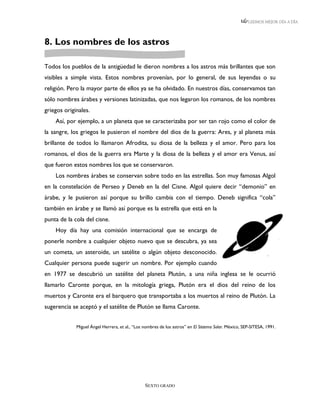 LEEMOS MEJOR DÍA A DÍA




8. Los nombres de los astros

Todos los pueblos de la antigüedad le dieron nombres a los astros más brillantes que son
visibles a simple vista. Estos nombres provenían, por lo general, de sus leyendas o su
religión. Pero la mayor parte de ellos ya se ha olvidado. En nuestros días, conservamos tan
sólo nombres árabes y versiones latinizadas, que nos legaron los romanos, de los nombres
griegos originales.
    Así, por ejemplo, a un planeta que se caracterizaba por ser tan rojo como el color de
la sangre, los griegos le pusieron el nombre del dios de la guerra: Ares, y al planeta más
brillante de todos lo llamaron Afrodita, su diosa de la belleza y el amor. Pero para los
romanos, el dios de la guerra era Marte y la diosa de la belleza y el amor era Venus, así
que fueron estos nombres los que se conservaron.
    Los nombres árabes se conservan sobre todo en las estrellas. Son muy famosas Algol
en la constelación de Perseo y Deneb en la del Cisne. Algol quiere decir “demonio” en
árabe, y le pusieron así porque su brillo cambia con el tiempo. Deneb significa “cola”
también en árabe y se llamó así porque es la estrella que está en la
punta de la cola del cisne.
    Hoy día hay una comisión internacional que se encarga de
ponerle nombre a cualquier objeto nuevo que se descubra, ya sea
un cometa, un asteroide, un satélite o algún objeto desconocido.
Cualquier persona puede sugerir un nombre. Por ejemplo cuando
en 1977 se descubrió un satélite del planeta Plutón, a una niña inglesa se le ocurrió
llamarlo Caronte porque, en la mitología griega, Plutón era el dios del reino de los
muertos y Caronte era el barquero que transportaba a los muertos al reino de Plutón. La
sugerencia se aceptó y el satélite de Plutón se llama Caronte.


             Miguel Ángel Herrera, et al., “Los nombres de los astros” en El Sistema Solar. México, SEP-SITESA, 1991.




                                                SEXTO GRADO
 