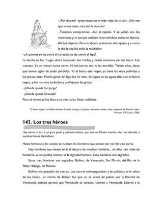 ¡Por diosito! –gritó entonces el más viejo de la isla–. ¿No ven
                                  que si nos dejan, nos dan la muerte?
                                  Tenemos compromiso –dijo el capitán. Y se volvió con los
                                  marineros y ni porque estaban retorciéndose tuvieron lástima.
                                  Ahí los dejaron. Pero la abuela se levantó del tapesco y a como
                                  le dio la voz les echó la maldición:
¡A quienes se les cerró el corazón, se les cierre el lago!
La lancha se fue. Cogió altura buscando San Carlos y desde entonces perdió tierra. Eso
cuentan. Ya no vieron nunca tierra. Ni los cerros ven, ni las estrellas. Tienen años, dicen
que tienen siglos de andar perdidos. Ya el barco está negro, ya tiene las velas podridas y
las jarcias rotas. Mucha gente del lago los ha visto. Se topan en las aguas altas con el barco
negro, y los marinos barbudos y andrajosos les gritan:
¿Dónde queda San Jorge?
¿Dónde queda Granada?
Pero el viento se los lleva y no ven tierra. Están malditos.


     “El barco negro” en Pablo Antonio Cuadra (comp.), La piedra y el metal: cuentos, mitos y leyendas de América Latina.
                                                                                              México, SEP-CIDCLI, 2000.



143. Los tres héroes

Hoy vamos a leer a un gran poeta y patriota cubano, que vivió en México muchos años. Así describe a
nuestros héroes libertadores.

Hasta hermosos de cuerpo se vuelven los hombres que pelean por ver libre su patria.
    Hay hombres que tienen en sí el decoro de muchos hombres... en ellos van miles de
hombres, va un pueblo entero, va la dignidad humana. Esos hombres son sagrados.
    Estos tres hombres son sagrados: Bolívar, de Venezuela; San Martín, del Río de la
Plata; Hidalgo, de México.
    Bolívar era pequeño de cuerpo. Los ojos le relampagueaban y las palabras se le salían
de los labios... el mérito de Bolívar fue que no se cansó de pelear por la libertad de
Venezuela, cuando parecía que Venezuela se cansaba. Libertó a Venezuela. Libertó a la
 