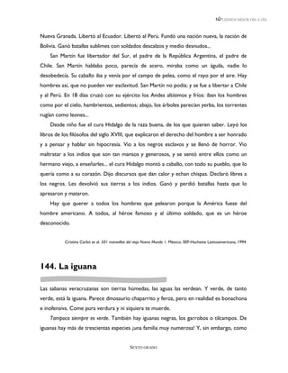 LEEMOS MEJOR DÍA A DÍA



Nueva Granada. Libertó al Ecuador. Libertó al Perú. Fundó una nación nueva, la nación de
Bolivia. Ganó batallas sublimes con soldados descalzos y medio desnudos...
    San Martín fue libertador del Sur, el padre de la República Argentina, el padre de
Chile. San Martín hablaba poco, parecía de acero, miraba como un águila, nadie lo
desobedecía. Su caballo iba y venía por el campo de pelea, como el rayo por el aire. Hay
hombres así, que no pueden ver esclavitud. San Martín no podía; y se fue a libertar a Chile
y al Perú. En 18 días cruzó con su ejército los Andes altísimos y fríos: iban los hombres
como por el cielo, hambrientos, sedientos; abajo, los árboles parecían yerba, los torrentes
rugían como leones...
    Desde niño fue el cura Hidalgo de la raza buena, de los que quieren saber. Leyó los
libros de los filósofos del siglo XVIII, que explicaron el derecho del hombre a ser honrado
y a pensar y hablar sin hipocresía. Vio a los negros esclavos y se llenó de horror. Vio
maltratar a los indios que son tan mansos y generosos, y se sentó entre ellos como un
hermano viejo, a enseñarles... el cura Hidalgo montó a caballo, con todo su pueblo, que lo
quería como a su corazón. Dijo discursos que dan calor y echan chispas. Declaró libres a
los negros. Les devolvió sus tierras a los indios. Ganó y perdió batallas hasta que lo
apresaron y mataron.
    Hay que querer a todos los hombres que pelearon porque la América fuese del
hombre americano. A todos, al héroe famoso y al último soldado, que es un héroe
desconocido.


          Cristina Carbó et al. 501 maravillas del viejo Nuevo Mundo 1. México, SEP-Hachette Latinoamericana, 1994.




144. La iguana

Las sabanas veracruzanas son tierras húmedas, las aguas las verdean. Y verde, de tanto
verde, está la iguana. Parece dinosaurio chaparrito y feroz, pero en realidad es bonachona
e inofensiva. Come pura verdura y ni siquiera te muerde.
    Tampoco siempre es verde. También hay iguanas negras, los garrobos o tilcampos. De
iguanas hay más de trescientas especies ¡una familia muy numerosa! Y, sin embargo, como


                                               SEXTO GRADO
 