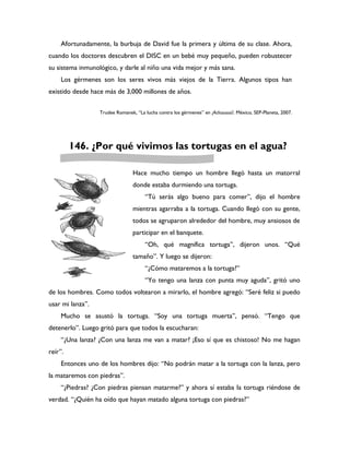Afortunadamente, la burbuja de David fue la primera y última de su clase. Ahora,
cuando los doctores descubren el DISC en un bebé muy pequeño, pueden robustecer
su sistema inmunológico, y darle al niño una vida mejor y más sana.
    Los gérmenes son los seres vivos más viejos de la Tierra. Algunos tipos han
existido desde hace más de 3,000 millones de años.


                  Trudee Romanek, “La lucha contra los gérmenes” en ¡Achuuuuú!. México, SEP-Planeta, 2007.




         146. ¿Por qué vivimos las tortugas en el agua?

                                 Hace mucho tiempo un hombre llegó hasta un matorral
                                 donde estaba durmiendo una tortuga.
                                      “Tú serás algo bueno para comer”, dijo el hombre
                                 mientras agarraba a la tortuga. Cuando llegó con su gente,
                                 todos se agruparon alrededor del hombre, muy ansiosos de
                                 participar en el banquete.
                                      “Oh, qué magnífica tortuga”, dijeron unos. “Qué
                                 tamaño”. Y luego se dijeron:
                                      “¿Cómo mataremos a la tortuga?”
                                      “Yo tengo una lanza con punta muy aguda”, gritó uno
de los hombres. Como todos voltearon a mirarlo, el hombre agregó: “Seré feliz si puedo
usar mi lanza”.
    Mucho se asustó la tortuga. “Soy una tortuga muerta”, pensó. “Tengo que
detenerlo”. Luego gritó para que todos la escucharan:
    “¿Una lanza? ¿Con una lanza me van a matar? ¡Eso sí que es chistoso! No me hagan
reír”.
    Entonces uno de los hombres dijo: “No podrán matar a la tortuga con la lanza, pero
la mataremos con piedras”.
    “¿Piedras? ¿Con piedras piensan matarme?” y ahora sí estaba la tortuga riéndose de
verdad. “¿Quién ha oído que hayan matado alguna tortuga con piedras?”
 