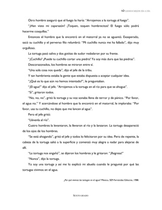 LEEMOS MEJOR DÍA A DÍA



        Otro hombre aseguró que el fuego lo haría: “Arrojemos a la tortuga al fuego”.
        “¿Han visto mi caparazón? ¡Toquen, toquen hombrecitos! El fuego sólo podrá
hacerme cosquillas.”
        Entonces el hombre que la encontró en el matorral ya no se aguantó. Exasperado,
sacó su cuchillo y el perverso filo relumbró: “Mi cuchillo nunca me ha fallado”, dijo muy
orgulloso.
        La tortuga pasó saliva y dos gotitas de sudor resbalaron por su frente.
        “¿Cuchillo? ¿Puede tu cuchillo cortar una piedra? Yo soy más dura que las piedras”.
        Descorazonados, los hombres se miraron entre sí.
        “Una sola cosa nos queda”, dijo el jefe de la tribu.
        Y tan hambrienta estaba la gente que estaba dispuesta a aceptar cualquier idea.
        “¿Qué es lo que aún no hemos intentado?”, le preguntaban.
        “¡El agua!” dijo el jefe. “Arrojemos a la tortuga en el río para que se ahogue”.
        “Sí”, gritaron todos.
        “No, no, no”, gritó la tortuga y su voz sonaba llena de terror y de pánico. “Por favor,
el agua no.” Y acercándose al hombre que la encontró en el matorral, le imploraba: “Por
favor, usa tu cuchillo, no dejes que me lancen al agua”.
        Pero el jefe gritó:
        “Llévenla al río”.
        Cuatro hombres la levantaron, la llevaron al río y la lanzaron. La tortuga desapareció
de los ojos de los hombres.
        “Se está ahogando”, gritó el jefe y todos lo felicitaron por su idea. Pero de repente, la
cabeza de la tortuga salió a la superficie y comenzó muy alegre a nadar para alejarse de
allí.
        “La tortuga nos engañó”, se dijeron los hombres y le gritaron: “¡Regresa!”
        “Nunca”, dijo la tortuga.
        Yo soy una tortuga y así me lo explicó mi abuelo cuando le pregunté por qué las
tortugas vivimos en el agua.


                                     ¿Por qué vivimos las tortugas en el agua? México, SEP-Fernández Editores, 1988.




                                              SEXTO GRADO
 