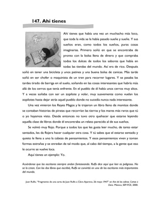 147. Ahí tienes

                                         Ahí tienes que había una vez un muchacho más loco,
                                         que toda la vida se la había pasado sueñe y sueñe. Y sus
                                         sueños eran, como todos los sueños, puras cosas
                                         imaginarias. Primero soñó en que se encontraba de
                                         pronto con la bolsa llena de dinero y que compraba
                                         todos los dulces de todos los sabores que había en
                                         todas las tiendas del mundo. Así era de rico. Después
soñó en tener una bicicleta y unos patines y una buena bolsa de canicas. Más tarde
soñó en ser chofer o maquinista de un tren para recorrer lugares. Y se pasaba las
tardes tirado de barriga en el suelo, soñando en las cosas interesantes que habría más
allá de los cerros que tenía enfrente. En el pueblo de él había unos cerros muy altos.
Y a veces soñaba con ser un zopilote y volar, muy suavemente como vuelan los
zopilotes hasta dejar atrás aquel pueblo donde no sucedía nunca nada interesante.
     Una vez vinieron los Reyes Magos y le trajeron un libro lleno de monitos donde
se contaban historias de piratas que recorrían las tierras y los mares más raros que tú
o yo hayamos visto. Desde entonces no tuvo otro quehacer que estarse leyendo
aquella clase de libros donde él encontraba un relato parecido al de sus sueños.
     Se volvió muy flojo. Porque a todos los que les gusta leer mucho, de tanto estar
sentados, les da flojera hacer cualquier otra cosa. Y tú sabes que el estarse sentado y
quieto le llena a uno la cabeza de pensamientos. Y esos pensamientos viven y toman
formas extrañas y se enredan de tal modo que, al cabo del tiempo, a la gente que eso
le ocurre se vuelve loca.
     Aquí tienes un ejemplo: Yo.

Acuérdense que los escritores siempre andan fantaseando. Rulfo dice aquí que leer es peligroso. No
se lo crean. Con los dos libros que escribió, Rulfo se convirtió en uno de los escritores más importantes
del mundo.


   Juan Rulfo, “Fragmento de una carta de Juan Rulfo a Clara Aparicio, 26 mayo 1947” en Aire de las colinas. Cartas a
                                                                                   Clara. México, SEP-FCE, 2000.
 