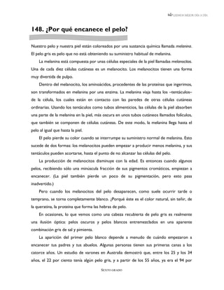 LEEMOS MEJOR DÍA A DÍA




148. ¿Por qué encanece el pelo?

Nuestro pelo y nuestra piel están coloreados por una sustancia química llamada melanina.
El pelo gris es pelo que no está obteniendo su suministro habitual de melanina.
    La melanina está compuesta por unas células especiales de la piel llamadas melanocitos.
Una de cada diez células cutáneas es un melanocito. Los melanocitos tienen una forma
muy divertida de pulpo.
    Dentro del melanocito, los aminoácidos, procedentes de las proteínas que ingerimos,
son transformados en melanina por una enzima. La melanina viaja hasta los –tentáculos–
de la célula, los cuales están en contacto con las paredes de otras células cutáneas
ordinarias. Usando los tentáculos como tubos alimenticios, las células de la piel absorben
una parte de la melanina en la piel, más oscura en unos tubos cutáneos llamados folículos,
que también se componen de células cutáneas. De este modo, la melanina llega hasta el
pelo al igual que hasta la piel.
    El pelo pierde su color cuando se interrumpe su suministro normal de melanina. Esto
sucede de dos formas: los melanocitos pueden empezar a producir menos melanina, y sus
tentáculos pueden acortarse, hasta el punto de no alcanzar las células del pelo.
    La producción de melanocitos disminuye con la edad. Es entonces cuando algunos
pelos, recibiendo sólo una minúscula fracción de sus pigmentos cromáticos, empiezan a
encanecer. (La piel también pierde un poco de su pigmentación, pero esto pasa
inadvertido.)
    Pero cuando los melanocitos del pelo desaparecen, como suele ocurrir tarde o
temprano, se torna completamente blanco. ¿Porqué éste es el color natural, sin teñir, de
la queratina, la proteína que forma las hebras de pelo.
    En ocasiones, lo que vemos como una cabeza recubierta de pelo gris es realmente
una ilusión óptica: pelos oscuros y pelos blancos entremezclados en una aparente
combinación gris de sal y pimienta.
    La aparición del primer pelo blanco depende a menudo de cuándo empezaron a
encanecer tus padres y tus abuelos. Algunas personas tienen sus primeras canas a los
catorce años. Un estudio de varones en Australia demostró que, entre los 25 y los 34
años, el 22 por ciento tenía algún pelo gris, y a partir de los 55 años, ya era el 94 por

                                        SEXTO GRADO
 