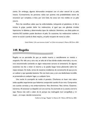 ciento. Sin embargo, algunos afortunados envejecen con el color natural de su pelo
intacto. Curiosamente, las personas rubias son quienes más probabilidades tienen de
encanecer por completo, si bien, por otro lado, las canas son más visibles en un pelo
oscuro.
    Pero los científicos saben que las enfermedades, incluyendo el paludismo, el tifo e
incluso la gripe, pueden dañar los melanocitos, al igual que una glándula tiroides
hiperactiva, la diabetes y determinados tipos de radiación. Asimismo, una dieta pobre en
vitamina B12 también puede decolorar el pelo. En ocasiones, los melanocitos vuelven a
entrar en acción cuando la dieta mejora, y el pelo recupera de nuevo su color.


                Kathy Wollard, “¿Por qué encanece el pelo?” en El libro de los porqués 2. México, SEP-Oniro, 2003.




149. Rogelio

Rogelio no se percataba de que ya estaba muerto o sencillamente se resistía a
aceptarlo. Por ello una y otra vez, se salía de la fosa donde estaba enterrado y no era
raro encontrárselo comiendo en algún restaurante cercano al cementerio. En algunas
ocasiones nos iba a visitar al retorno y se pasaba largas horas platicando sobre los
viejos tiempos. Sin duda, varios de nosotros tratábamos de convencerlo de que ya era
un cadáver y que apestaba bastante. No nos hacía caso y con una desfachatez increíble
se presentaba en cualquier lugar y a cualquier hora.
    Una noche lo acompañé de vuelta al panteón. Charlamos un buen rato sobre
todas aquellas experiencias que habíamos compartido cuando él aún vivía. Compramos
una cuantas cervezas y nos emborrachamos. Nos divertimos. Nos reímos. Gozamos.
Lloramos. Al amanecer se despidió con una sonrisa. Se acomodó en su ataúd y cerró la
tapa. Nunca más volví a saber de él, porque esa madrugada morí atropellado y mi
mujer…mi mujer, decidió incinerarme.
                                  Guillermo Arriaga, “Rogelio” en Retorno 201. México, SEP-Norma, 2002.
 