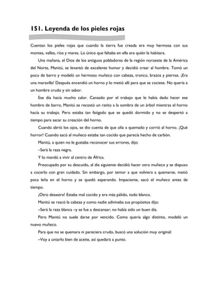 151. Leyenda de los pieles rojas

Cuentan los pieles rojas que cuando la tierra fue creada era muy hermosa con sus
montes, valles, ríos y mares. Lo único que faltaba en ella era quién la habitara.
    Una mañana, el Dios de los antiguos pobladores de la región noroeste de la América
del Norte, Manitú, se levantó de excelente humor y decidió crear al hombre. Tomó un
poco de barro y modeló un hermoso muñeco con cabeza, tronco, brazos y piernas. ¡Era
una maravilla! Después encendió un horno y lo metió allí para que se cociese. No quería a
un hombre crudo y sin sabor.
    Ese día hacía mucho calor. Cansado por el trabajo que le había dado hacer ese
hombre de barro, Manitú se recostó un ratito a la sombra de un árbol mientras el horno
hacía su trabajo. Pero estaba tan fatigado que se quedó dormido y no se despertó a
tiempo para sacar su creación del horno.
    Cuando abrió los ojos, se dio cuenta de que olía a quemado y corrió al horno. ¡Qué
horror! Cuando sacó al muñeco estaba tan cocido que parecía hecho de carbón.
    Manitú, a quien no le gustaba reconocer sus errores, dijo:
    –Será la raza negra.
    Y lo mandó a vivir al centro de África.
    Preocupado por su descuido, al día siguiente decidió hacer otro muñeco y se dispuso
a cocerlo con gran cuidado. Sin embargo, por temor a que volviera a quemarse, metió
poca leña en el horno y se quedó esperando. Impaciente, sacó el muñeco antes de
tiempo.
    ¡Otro desastre! Estaba mal cocido y era más pálido, todo blanco.
    Manitú se rascó la cabeza y como nadie adivinaba sus propósitos dijo:
    –Será la raza blanca –y se fue a descansar; no había sido un buen día.
    Pero Manitú no suele darse por vencido. Como quería algo distinto, modeló un
nuevo muñeco.
    Para que no se quemara ni pareciera crudo, buscó una solución muy original:
    –Voy a untarlo bien de aceite, así quedará a punto.
 