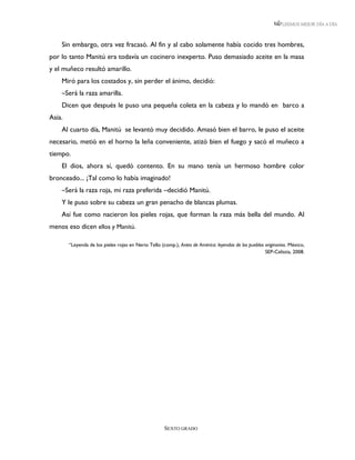 LEEMOS MEJOR DÍA A DÍA



    Sin embargo, otra vez fracasó. Al fin y al cabo solamente había cocido tres hombres,
por lo tanto Manitú era todavía un cocinero inexperto. Puso demasiado aceite en la masa
y el muñeco resultó amarillo.
    Miró para los costados y, sin perder el ánimo, decidió:
    –Será la raza amarilla.
    Dicen que después le puso una pequeña coleta en la cabeza y lo mandó en barco a
Asia.
    Al cuarto día, Manitú se levantó muy decidido. Amasó bien el barro, le puso el aceite
necesario, metió en el horno la leña conveniente, atizó bien el fuego y sacó el muñeco a
tiempo.
    El dios, ahora sí, quedó contento. En su mano tenía un hermoso hombre color
bronceado... ¡Tal como lo había imaginado!
    –Será la raza roja, mi raza preferida –decidió Manitú.
    Y le puso sobre su cabeza un gran penacho de blancas plumas.
    Así fue como nacieron los pieles rojas, que forman la raza más bella del mundo. Al
menos eso dicen ellos y Manitú.

        “Leyenda de los pieles rojas en Nerio Tello (comp.), Antes de América: leyendas de los pueblos originarios. México,
                                                                                                       SEP-Celistia, 2008.




                                                      SEXTO GRADO
 