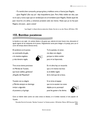 LEEMOS MEJOR DÍA A DÍA



     –Te vendría bien conocerla, porque gritas y maldices como si fueras Juan Regaña.
     –¿Juan Regaña? ¡Ese soy yo! –dijo boquiabierto Juan. Pero Atlas volaba tan alto, que
no lo oyó y nunca supo que en verdad Juan era el verdadero Juan Regaña. Desde aquel día
Juan recurrió a la calma, y entonces protestó cada vez menos. Hasta que ya no fue Juan
Regana, sino Juan... ¡Juan a secas!

                   “Juan Regaña” en Beatriz Barnes (selección), Fábulas. Para leer en voz alta. México, SEP-Salvat, 1993.



155. Bombas yucatecas

La bomba es una copla de carácter festivo o de guasa que, además de tener buena rima, demuestra el
agudo ingenio de los intérpretes de la jarana. Originalmente servía para halagar a la pareja, pero con el
correr del tiempo abarcó diversos temas.

El sombrero en la jarana                                     Tu lo quisiste, mi amor,
es contraseña de gala,                                       me alejo con alegría


                                       
a la mestiza engalana                                        porque tu dulce candor
y más donaire regala.                                        para mí es hipocresía.


Tres arcos tienes preciosos                                  En mi alma hay un recuerdo
mi Mérida de Yucatán,                                        que a mi mente trae loca
que lucen ¡bellos, garbosos!                                 es el afable regalo
¡Orgullo del Mayathan!                                       de la miel que da tu boca.


Yucatán con su alegría                                       Si te miras al espejo
y Mérida siempre en domingo                                  que no te asusten tus canas



                                                                                                         
invitan a algarabía                                          déjalas yo te ¡aconsejo!
al yucateco y al gringo.                                     pues les gustan a las damas.


Como se habrán dado cuenta con estos versos se destaca, en el ámbito nacional, el arte popular de
Yucatán.
    Manuelita Pavía de Coronado, “Bombas Yucatecas” en Fantasía yucateca. 100 bombas. México, SEP-Casa Juan Pablo,
                                                                                                            2006.



                                                    SEXTO GRADO
 