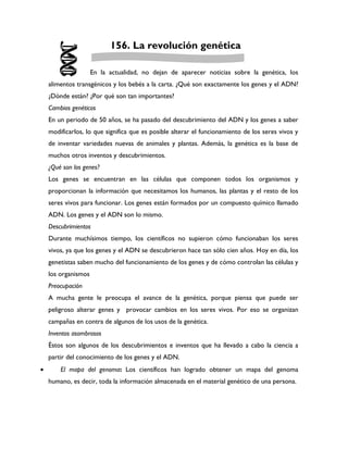 156. La revolución genética

                     En la actualidad, no dejan de aparecer noticias sobre la genética, los
    alimentos transgénicos y los bebés a la carta. ¿Qué son exactamente los genes y el ADN?
    ¿Dónde están? ¿Por qué son tan importantes?
    Cambios genéticos
    En un periodo de 50 años, se ha pasado del descubrimiento del ADN y los genes a saber
    modificarlos, lo que significa que es posible alterar el funcionamiento de los seres vivos y
    de inventar variedades nuevas de animales y plantas. Además, la genética es la base de
    muchos otros inventos y descubrimientos.
    ¿Qué son los genes?
    Los genes se encuentran en las células que componen todos los organismos y
    proporcionan la información que necesitamos los humanos, las plantas y el resto de los
    seres vivos para funcionar. Los genes están formados por un compuesto químico llamado
    ADN. Los genes y el ADN son lo mismo.
    Descubrimientos
    Durante muchísimos tiempo, los científicos no supieron cómo funcionaban los seres
    vivos, ya que los genes y el ADN se descubrieron hace tan sólo cien años. Hoy en día, los
    genetistas saben mucho del funcionamiento de los genes y de cómo controlan las células y
    los organismos
    Preocupación
    A mucha gente le preocupa el avance de la genética, porque piensa que puede ser
    peligroso alterar genes y provocar cambios en los seres vivos. Por eso se organizan
    campañas en contra de algunos de los usos de la genética.
    Inventos asombrosos
    Éstos son algunos de los descubrimientos e inventos que ha llevado a cabo la ciencia a
    partir del conocimiento de los genes y el ADN.
       El mapa del genoma: Los científicos han logrado obtener un mapa del genoma
    humano, es decir, toda la información almacenada en el material genético de una persona.
 
