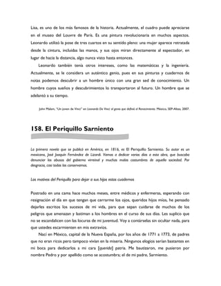 Lisa, es uno de los más famosos de la historia. Actualmente, el cuadro puede apreciarse
en el museo del Louvre de París. Es una pintura revolucionaria en muchos aspectos.
Leonardo utilizó la pose de tres cuartos en su sentido pleno: una mujer aparece retratada
desde la cintura, incluidas las manos, y sus ojos miran directamente al espectador, en
lugar de hacia la distancia, algo nunca visto hasta entonces.
    Leonardo también tenía otros intereses, como las matemáticas y la ingeniería.
Actualmente, se le considera un auténtico genio, pues en sus pinturas y cuadernos de
notas podemos descubrir a un hombre único con una gran sed de conocimiento. Un
hombre cuyos sueños y descubrimientos lo transportaron al futuro. Un hombre que se
adelantó a su tiempo.


     John Malam, “Un joven de Vinci” en Leonardo Da Vinci: el genio que definió el Renacimiento. México, SEP-Altea, 2007.




158. El Periquillo Sarniento


La primera novela que se publicó en América, en 1816, es El Periquillo Sarniento. Su autor es un
mexicano, José Joaquín Fernández de Lizardi. Vamos a dedicar varios días a esta obra, que buscaba
denunciar los abusos del gobierno virreinal y muchas malas costumbres de aquella sociedad. Por
desgracia, casi todas las conservamos.


Los motivos del Periquillo para dejar a sus hijos estos cuadernos


Postrado en una cama hace muchos meses, entre médicos y enfermeras, esperando con
resignación el día en que tengan que cerrarme los ojos, queridos hijos míos, he pensado
dejarles escritos los sucesos de mi vida, para que sepan cuidarse de muchos de los
peligros que amenazan y lastiman a los hombres en el curso de sus días. Les suplico que
no se escandalicen con las locuras de mi juventud. Voy a contárselas sin ocultar nada, para
que ustedes escarmienten en mis extravíos.
    Nací en México, capital de la Nueva España, por los años de 1771 a 1773, de padres
que no eran ricos pero tampoco vivían en la miseria. Ningunos elogios serían bastantes en
mi boca para dedicarlos a mi cara [querida] patria. Me bautizaron, me pusieron por
nombre Pedro y por apellido como se acostumbra; el de mi padre, Sarmiento.
 