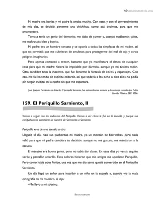 LEEMOS MEJOR DÍA A DÍA




    Mi madre era bonita y mi padre la amaba mucho. Con esto, y con el convencimiento
de mis tías, se decidió ponerme una chichihua, como acá decimos, para que me
amamantara.
    Tomasa tenía un genio del demonio; me daba de comer y, cuando estábamos solos,
me maltrataba bien y bonito.
    Mi padre era un hombre sensato y se oponía a todas las simplezas de mi madre, así
que no permitió que me cubrieran de amuletos para protegerme del mal de ojo y otros
peligros imaginarios.
    Pero apenas comencé a crecer, bastante que yo manifestara el deseo de cualquier
cosa para que mi madre hiciera lo imposible por dármela, aunque yo no tuviera razón.
Otra candidez tuvo la inocente, que fue llenarme la fantasía de cocos y espantajos. Con
eso, me fui haciendo de espíritu cobarde, así que todavía a los ocho o diez años no podía
oír ningún ruidito en la noche sin que me espantara.

     José Joaquín Fernández de Lizardi, El periquillo Sarniento, Sus extraordinarias venturas y desventuras contadas por Felipe
                                                                                                   Garrido. México, SEP, 2006.



159. El Periquillo Sarniento, II

Vamos a seguir con las andanzas del Periquillo. Vamos a ver cómo le fue en la escuela, y porqué sus
compañeros le cambiaron el nombre de Sarmiento a Sarniento


Periquillo va a de una escuela a otra
Llegado el día, hizo sus pucheritos mi madre, yo un montón de berrinches, pero nada
valió para que mi padre cambiara su decisión: aunque no me gustara, me mandaron a la
escuela.
    El maestro era buena gente, pero no sabía dar clases. En esos días yo vestía saquito
verde y pantalón amarillo. Esos colores hicieron que mis amigos me apodaran Periquillo.
Pero como había otro Perico, una vez que me dio sarna quedé convertido en el Periquillo
Sarniento.
    Un día llegó un señor para inscribir a un niño en la escuela y, cuando vio la mala
ortografía de mi maestro, le dijo:
    –Me llevo a mi sobrino.


                                                        SEXTO GRADO
 