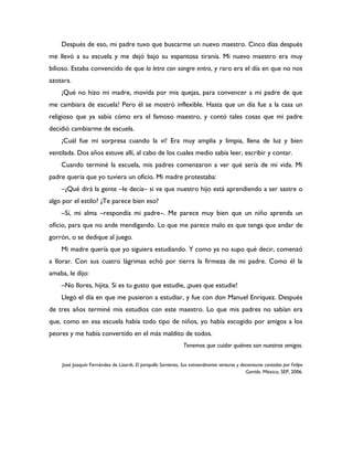 Después de eso, mi padre tuvo que buscarme un nuevo maestro. Cinco días después
me llevó a su escuela y me dejó bajo su espantosa tiranía. Mi nuevo maestro era muy
bilioso. Estaba convencido de que la letra con sangre entra, y raro era el día en que no nos
azotara.
    ¡Qué no hizo mi madre, movida por mis quejas, para convencer a mi padre de que
me cambiara de escuela! Pero él se mostró inflexible. Hasta que un día fue a la casa un
religioso que ya sabía cómo era el famoso maestro, y contó tales cosas que mi padre
decidió cambiarme de escuela.
    ¡Cuál fue mi sorpresa cuando la vi! Era muy amplia y limpia, llena de luz y bien
ventilada. Dos años estuve allí, al cabo de los cuales medio sabía leer, escribir y contar.
    Cuando terminé la escuela, mis padres comenzaron a ver qué sería de mi vida. Mi
padre quería que yo tuviera un oficio. Mi madre protestaba:
    –¿Qué dirá la gente –le decía– si ve que nuestro hijo está aprendiendo a ser sastre o
algo por el estilo? ¿Te parece bien eso?
    –Sí, mi alma –respondía mi padre–. Me parece muy bien que un niño aprenda un
oficio, para que no ande mendigando. Lo que me parece malo es que tenga que andar de
gorrón, o se dedique al juego.
    Mi madre quería que yo siguiera estudiando. Y como ya no supo qué decir, comenzó
a llorar. Con sus cuatro lágrimas echó por tierra la firmeza de mi padre. Como él la
amaba, le dijo:
    –No llores, hijita. Si es tu gusto que estudie, ¡pues que estudie!
    Llegó el día en que me pusieron a estudiar, y fue con don Manuel Enríquez. Después
de tres años terminé mis estudios con este maestro. Lo que mis padres no sabían era
que, como en esa escuela había todo tipo de niños, yo había escogido por amigos a los
peores y me había convertido en el más maldito de todos.
                                                                 Tenemos que cuidar quiénes son nuestros amigos.


    José Joaquín Fernández de Lizardi, El periquillo Sarniento, Sus extraordinarias venturas y desventuras contadas por Felipe
                                                                                                  Garrido. México, SEP, 2006.
 