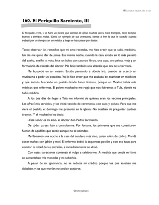 LEEMOS MEJOR DÍA A DÍA




160. El Periquillo Sarniento, III

El Periquillo crece, y se hace un pícaro que cambia de oficio muchas veces, hace trampas, tiene tiempos
buenos y tiempos malos. Como un ejemplo de sus aventuras, vamos a leer lo que le sucedió cuando
trabajó por un tiempo con un médico y luego se hizo pasar por doctor.


Tanto observar los remedios que mi amo recetaba, me hizo creer que ya sabía medicina.
Un día me quiso dar de palos. Esa misma noche, cuando la casa estaba en lo más pesado
del sueño, ensillé la mula, hice un bulto con catorce libros, una capa, una peluca vieja y un
formulario de recetas del doctor. Me llevé también una alcancía que era de la hermana.
     Me hospedé en un mesón. Estaba pensando a dónde iría, cuando se acercó un
muchacho a pedir un bocadito. Yo le hice creer que me acababa de examinar en medicina
y que andaba buscando un pueblo donde hacer fortuna, porque en México había más
médicos que enfermos. El pobre muchacho me rogó que nos fuéramos a Tula, donde no
había médico.
     A los dos días de llegar a Tula me informé de quiénes eran los vecinos principales.
Les ofrecí mis servicios, y los visité vestido de ceremonia, con capa y peluca. Para que me
viera el pueblo, el domingo me presenté en la iglesia. No cesaban de preguntar quiénes
éramos. Y el muchacho les decía:
     –Este señor es mi amo, el doctor don Pedro Sarmiento.
     De todas partes iban a consultarme. Por fortuna, los primeros que me consultaron
fueron de aquéllos que sanan aunque no se atiendan.
     Me llamaron una noche a la casa del tendero más rico, quien sufría de cólico. Mandé
cocer malvas con jabón y miel. El enfermo bebió la asquerosa poción y con eso tuvo para
vomitar la mitad de las entrañas, e inmediatamente se alivió.
     Con estas curaciones comenzó el vulgo a celebrarme. A medida que crecía mi fama
se aumentaban mis monedas y mi soberbia.
     A pesar de mi ignorancia, no se reducía mi crédito porque los que sanaban me
alababan, y los que morían no podían quejarse.




                                              SEXTO GRADO
 