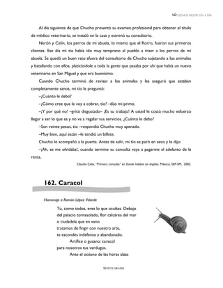 LEEMOS MEJOR DÍA A DÍA



    Al día siguiente de que Chucho presentó su examen profesional para obtener el título
de médico veterinario, se instaló en la casa y estrenó su consultorio.
    Nerón y Celín, los perros de mi abuela, lo mismo que el Rorro, fueron sus primeros
clientes. Ese día mi tío había ido muy temprano al pueblo a traer a los perros de mi
abuela. Se quedó un buen rato afuera del consultorio de Chucho sujetando a los animales
y batallando con ellos, platicándole a toda la gente que pasaba por ahí que había un nuevo
veterinario en San Miguel y que era buenísimo.
    Cuando Chucho terminó de revisar a los animales y les aseguró que estaban
completamente sanos, mi tío le preguntó:
    –¿Cuánto le debo?
    –¿Cómo cree que le voy a cobrar, tío? –dijo mi primo.
    –¡Y por qué no! –gritó disgustado– ¡Es su trabajo! A usted le costó mucho esfuerzo
llegar a ser lo que es y no va a regalar sus servicios. ¿Cuánto le debo?
    –Son veinte pesos, tío –respondió Chucho muy apenado.
    –Muy bien, aquí están –le tendió un billete.
    Chucho lo acompañó a la puerta. Antes de salir, mi tío se paró en seco y le dijo:
    –¡Ah, se me olvidaba!, cuando termine su consulta vaya a pagarme el adelanto de la
renta.
                           Claudia Celis, “Primera consulta” en Donde habitan los ángeles. México, SEP-SM, 2002.




         162. Caracol

         Homenaje a Ramón López Velarde

                Tú, como todos, eres lo que ocultas. Debajo
                del palacio tornasolado, flor calcárea del mar
                o ciudadela que en vano
                tratamos de fingir con nuestro arte,
                te escondes indefenso y abandonado.
                       Artífice o gusano: caracol
                para nosotros tus verdugos.
                       Ante el océano de las horas alzas


                                              SEXTO GRADO
 