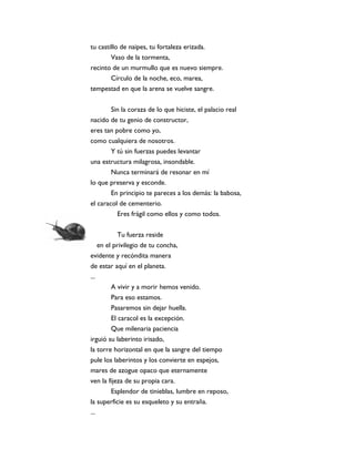 tu castillo de naipes, tu fortaleza erizada.
        Vaso de la tormenta,
recinto de un murmullo que es nuevo siempre.
        Círculo de la noche, eco, marea,
tempestad en que la arena se vuelve sangre.


       Sin la coraza de lo que hiciste, el palacio real
nacido de tu genio de constructor,
eres tan pobre como yo,
como cualquiera de nosotros.
       Y tú sin fuerzas puedes levantar
una estructura milagrosa, insondable.
        Nunca terminará de resonar en mí
lo que preserva y esconde.
        En principio te pareces a los demás: la babosa,
el caracol de cementerio.
          Eres frágil como ellos y como todos.


            Tu fuerza reside
    en el privilegio de tu concha,
evidente y recóndita manera
de estar aquí en el planeta.
...
         A vivir y a morir hemos venido.
         Para eso estamos.
        Pasaremos sin dejar huella.
        El caracol es la excepción.
        Que milenaria paciencia
irguió su laberinto irisado,
la torre horizontal en que la sangre del tiempo
pule los laberintos y los convierte en espejos,
mares de azogue opaco que eternamente
ven la fijeza de su propia cara.
       Esplendor de tinieblas, lumbre en reposo,
la superficie es su esqueleto y su entraña.
...
 