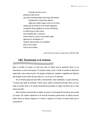 LEEMOS MEJOR DÍA A DÍA




                       Cuando termine su eco
               perdurará sólo el mar
               que está muriendo desde el principio del tiempo.
                       Es plenitud su clamoroso silencio.
                       Agua que vuelve al agua, arena en la arena,
               sangre que se hunde en el torrente sanguíneo,
               circulación de las palabras en el mar del idioma:
               la materia que te hizo único,
               pero también afín a nosotros,
               jamás volverá a unirse, nunca habrá nadie
               igual que tú, semejante a ti,
               siempre desconocido en tu soledad
               pues, como todos,
               eres lo que ocultas.


                                            José Emilio Pacheco, Álbum de zoología. México, SEP–ERA, 2006.




       163. Conócete a ti mismo

Que te cambie el cuerpo no está mal, pero el efecto que la pubertad tiene en tus
emociones, no hace tanta gracia. Te sientes tímido, como si todo el mundo te observara
esperando a que metas la pata. ¡Te quedas cortado por cualquier insignificancia! Quieres
que la gente se dé cuenta de que estás ahí... ¡y a la vez no lo quieres!
    En un instante pasas de estar feliz o emocionado a estar enfadado o a punto de llorar.
Y sientes que nadie te entiende. Tienes razón, nadie lo entiende del todo. Pero a la vez,
todo el mundo tiene o ha tenido sentimientos parecidos en algún momento de su vida,
¡hasta el profe!
    Estos vaivenes emocionales se deben en parte a la marejada de hormonas que inunda
tu cuerpo. Un cambio repentino en el nivel de hormonas puede tener un efecto enorme
sobre cómo te sientes respecto a ti mismo y respecto al mundo, al menos hasta que te
acostumbres.




                                          SEXTO GRADO
 