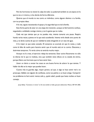 Pero las hormonas no tienen la culpa de todo. La pubertad también es una época en la
que te ves a ti mismo y a los demás de forma diferente.
    Quieres que el mundo te vea como un individuo, como alguien distinto a tu familia,
con tus propias ideas.
    A la vez, sigues necesitando el apoyo y la seguridad que te da la familia.
    Esto forma parte de estar en una etapa de transición, aunque es fácil sentirte confuso,
angustiado o enfadado contigo mismo y con la gente que te rodea.
    Cada vez que sientas que ya no puedes más, intenta tomarte una pausa. Respira
hondo varias veces y piensa en lo que está sucediendo. Intenta verlo desde otro punto de
vista, y te darás cuenta de que en realidad te estás ahogando en un vaso de agua.
    A lo mejor es que estás cansado. El cansancio se acumula sin que lo notes, y nada
como la falta de sueño para hacerte sentir que el mundo está en tu contra. Descansa y
duérmete temprano. Ya verás cómo te sentirás mucho mejor.
    Aunque no lo creas, el ejercicio rebaja las tensiones. Estar activo físicamente no sólo
te distrae de lo que te molesta, sino que también tiene efecto en tu estado de ánimo,
porque libera una hormona que te hace sentir bien.
    Llevar un diario o anotar las cosas es una buena forma de aclarar lo que sientes. Y
hablar de ello es lo mejor que puedes hacer.
    Cuanto más te guardas algo, mayor parece, así que, si algo te hace sentir mal o te
preocupa, háblalo con alguien de confianza, como tus padres o un buen amigo. Compartir
tus problemas te hará sentir menos solo y, ¿quién sabe?, puede que hasta recibas un buen
consejo.

       Jacqui Bailey, “Conócete a ti mismo” en De sexo también se habla: guía para adolescentes. México, SEP–SM, 2006.
 
