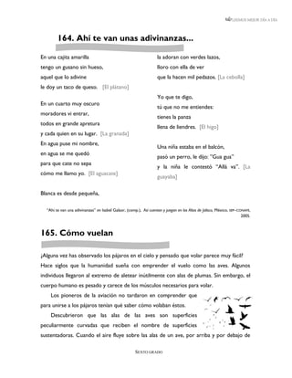 LEEMOS MEJOR DÍA A DÍA




        164. Ahí te van unas adivinanzas...

En una cajita amarilla                                             la adoran con verdes lazos,
tengo un gusano sin hueso,                                         lloro con ella de ver
aquel que lo adivine                                               que la hacen mil pedazos. [La cebolla]
le doy un taco de queso. [El plátano]
                                                                   Yo que te digo,
En un cuarto muy oscuro
                                                                   tú que no me entiendes:
moradores vi entrar,
                                                                   tienes la panza
todos en grande apretura
                                                                   llena de liendres. [El higo]
y cada quien en su lugar. [La granada]
En agua puse mi nombre,
                                                                   Una niña estaba en el balcón,
en agua se me quedó
                                                                   pasó un perro, le dijo: ”Gua gua”
para que cate no sepa
                                                                   y la niña le contestó “Allá va”. [La
cómo me llamo yo. [El aguacate]
                                                                   guayaba]

Blanca es desde pequeña,

  “Ahí te van una adivinanzas” en Isabel Galaor, (comp.), Así cuentan y juegan en los Altos de Jalisco, México, SEP–CONAFE,
                                                                                                                      2005.



165. Cómo vuelan

¿Alguna vez has observado los pájaros en el cielo y pensado que volar parece muy fácil?
Hace siglos que la humanidad sueña con emprender el vuelo como las aves. Algunos
individuos llegaron al extremo de aletear inútilmente con alas de plumas. Sin embargo, el
cuerpo humano es pesado y carece de los músculos necesarios para volar.
    Los pioneros de la aviación no tardaron en comprender que
para unirse a los pájaros tenían qué saber cómo volaban éstos.
    Descubrieron que las alas de las aves son superficies
peculiarmente curvadas que reciben el nombre de superficies
sustentadoras. Cuando el aire fluye sobre las alas de un ave, por arriba y por debajo de

                                                      SEXTO GRADO
 