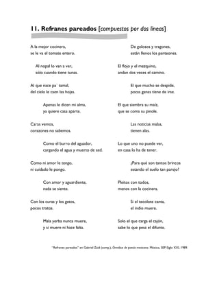 11. Refranes pareados [compuestos por dos líneas]

A la mejor cocinera,                                                   De golosos y tragones,
se le va el tomate entero.                                             están llenos los panteones.


   Al nopal lo van a ver,                                     El flojo y el mezquino,
   sólo cuando tiene tunas.                                   andan dos veces el camino.


Al que nace pa´ tamal,                                                 El que mucho se despide,
del cielo le caen las hojas.                                           pocas ganas tiene de irse.


       Apenas le dicen mi alma,                               El que siembra su maíz,
       ya quiere casa aparte.                                 que se coma su pinole.


Caras vemos,                                                           Las noticias malas,
corazones no sabemos.                                                  tienen alas.


       Como el burro del aguador,                             Lo que uno no puede ver,
       cargando el agua y muerto de sed.                      en casa lo ha de tener.


Como ni amor le tengo,                                                 ¿Para qué son tantos brincos
ni cuidado le pongo.                                                   estando el suelo tan parejo?


       Con amor y aguardiente,                                Pleitos con todos,
       nada se siente.                                        menos con la cocinera.


Con los curas y los gatos,                                             Si el tecolote canta,
pocos tratos.                                                          el indio muere.


       Mala yerba nunca muere,                                Solo el que carga el cajón,
       y si muere ni hace falta.                              sabe lo que pesa el difunto.



             “Refranes pareados” en Gabriel Zaid (comp.), Ómnibus de poesía mexicana. México, SEP-Siglo XXI, 1989.
 