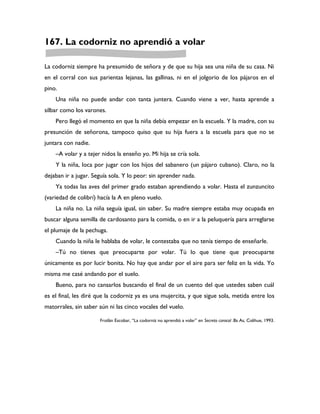 167. La codorniz no aprendió a volar

La codorniz siempre ha presumido de señora y de que su hija sea una niña de su casa. Ni
en el corral con sus parientas lejanas, las gallinas, ni en el jolgorio de los pájaros en el
pino.
    Una niña no puede andar con tanta juntera. Cuando viene a ver, hasta aprende a
silbar como los varones.
    Pero llegó el momento en que la niña debía empezar en la escuela. Y la madre, con su
presunción de señorona, tampoco quiso que su hija fuera a la escuela para que no se
juntara con nadie.
    –A volar y a tejer nidos la enseño yo. Mi hija se cría sola.
    Y la niña, loca por jugar con los hijos del sabanero (un pájaro cubano). Claro, no la
dejaban ir a jugar. Seguía sola. Y lo peor: sin aprender nada.
    Ya todas las aves del primer grado estaban aprendiendo a volar. Hasta el zunzuncito
(variedad de colibrí) hacía la A en pleno vuelo.
    La niña no. La niña seguía igual, sin saber. Su madre siempre estaba muy ocupada en
buscar alguna semilla de cardosanto para la comida, o en ir a la peluquería para arreglarse
el plumaje de la pechuga.
    Cuando la niña le hablaba de volar, le contestaba que no tenía tiempo de enseñarle.
    –Tú no tienes que preocuparte por volar. Tú lo que tiene que preocuparte
únicamente es por lucir bonita. No hay que andar por el aire para ser feliz en la vida. Yo
misma me casé andando por el suelo.
    Bueno, para no cansarlos buscando el final de un cuento del que ustedes saben cuál
es el final, les diré que la codorniz ya es una mujercita, y que sigue sola, metida entre los
matorrales, sin saber aún ni las cinco vocales del vuelo.

                      Froilán Escobar, “La codorniz no aprendió a volar” en Secreto caracol .Bs As, Colihue, 1993.
 