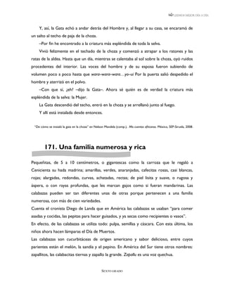 LEEMOS MEJOR DÍA A DÍA



    Y, así, la Gata echó a andar detrás del Hombre y, al llegar a su casa, se encaramó de
un salto al techo de paja de la choza.
    –Por fin he encontrado a la criatura más espléndida de toda la selva.
    Vivió felizmente en el techado de la choza y comenzó a atrapar a los ratones y las
ratas de la aldea. Hasta que un día, mientras se calentaba al sol sobre la choza, oyó ruidos
procedentes del interior. Las voces del hombre y de su esposa fueron subiendo de
volumen poco a poco hasta que wara–wara–wara…yo–ui Por la puerta salió despedido el
hombre y aterrizó en el polvo.
    –Con que sí, ¿eh? –dijo la Gata–. Ahora sé quién es de verdad la criatura más
espléndida de la selva: la Mujer.
    La Gata descendió del techo, entró en la choza y se arrellanó junto al fuego.
    Y allí está instalada desde entonces.


 “De cómo se instaló la gata en la choza” en Nelson Mandela (comp.), Mis cuentos africanos. México, SEP-Siruela, 2008.




        171. Una familia numerosa y rica

Pequeñitas, de 5 a 10 centímetros, o gigantescas como la carroza que le regaló a
Cenicienta su hada madrina; amarillas, verdes, anaranjadas, cafecitas rosas, casi blancas,
rojas; alargadas, redondas, curvas, achatadas, rectas; de piel lisita y suave, o rugosa y
áspera, o con rayas profundas, que les marcan gajos como si fueran mandarinas. Las
calabazas pueden ser tan diferentes unas de otras porque pertenecen a una familia
numerosa, con más de cien variedades.
Cuenta el cronista Diego de Landa que en América las calabazas se usaban “para comer
asadas y cocidas, las pepitas para hacer guisados, y ya secas como recipientes o vasos”.
En efecto, de las calabazas se utiliza todo: pulpa, semillas y cáscara. Con esta última, los
niños ahora hacen lámparas el Día de Muertos.
Las calabazas son cucurbitáceas de origen americano y sabor delicioso, entre cuyos
parientes están el melón, la sandía y el pepino. En América del Sur tiene otros nombres:
zapallitos, las calabacitas tiernas y zapallo la grande. Zapallu es una voz quechua.


                                                  SEXTO GRADO
 
