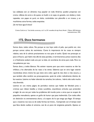 Las calabazas son un alimento muy popular en toda América: pueden preparase con
crema; rellenas de carne o de queso; en budín o en sopa; en guisado, con alubias y maíz;
capeadas; con papas en puré; en dulce, cociéndolas con piloncillo o en trozos; y en
muchísimas otras formas, todas exquisitas.
¡Se me hace agua la boca!


   Cristina Carbó et al., “Una familia numerosa y rica” en 501 maravillas del viejo Nuevo Mundo 1. México, SEP-Hachette
                                                                                                  Latinoamericana, 1994.




        172. Doce hermanos

Somos doce, todos calvos. No porque se nos haya caído el pelo, que podría ser, sino
porque somos calvos de nacimiento. Como la importancia de las cosas es siempre
relativa, esto de la calvicie precisamente no nos quita el sueño. Quizá nos preocupe un
poco el futuro, qué habrá más allá de estas paredes, si terminaremos juntos nuestros días
o si finalmente acabará cada uno por su lado, sin acordarse de otros para nada. Pero no
nos peleamos por eso.
Somos doce, y todos blancos. No existen razones para que entre nosotros se den las
trifulcas y los altercados de las razas o las etnias. Sabemos que en otro lugar estarán
reuniéndose ahora mismo los que tiene otro color, igual da más claro o más oscuro, y
que también ellos tendrán sus preocupaciones, quizá de orden radicalmente distinto de
las nuestras. Lástima no haber alterado los tamaños, los colores... habría sido todo mucho
más divertido.
Leemos en una misma página de periódico noticias que hablan de felicidad junto a
crónicas que relatan batallas y tristes sucedidos, enjundiosos artículos que pretenden
arreglar de una vez por todas los problemas del mundo junto a otros que se ocupan de
pequeñas menudencia, apenas un guiño de humor que pasa inadvertido. Con todos ellos
sin distinción no entretenemos ahora, a la espera de lo que tenga que llegar. El tiempo
que a nosotros nos toca es de todas formas tan breve... Comparado con el tiempo total
que lleva dando vueltas el universo, casi da un poco de vergüenza pensarlo. Apenas un
 