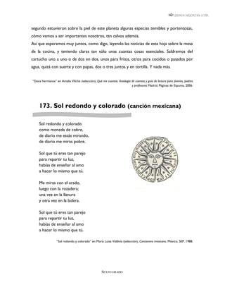 LEEMOS MEJOR DÍA A DÍA



segundo estuvieron sobre la piel de este planeta algunas especias temibles y portentosas,
cómo vamos a ser importantes nosotros, tan calvos además.
Así que esperamos muy juntos, como digo, leyendo las noticias de esta hoja sobre la mesa
de la cocina, y teniendo claras tan sólo unas cuantas cosas esenciales. Saldremos del
cartucho uno a uno o de dos en dos, unos para fritos, otros para cocidos o pasados por
agua, quizá con suerte y con papas, dos o tres juntos y en tortilla. Y nada más.


“Doce hermanos” en Amalia Vilchis (selección), Qué me cuentas. Antología de cuentos y guía de lectura para jóvenes, padres
                                                                         y profesores Madrid, Páginas de Espuma, 2006.




     173. Sol redondo y colorado (canción mexicana)

     Sol redondo y colorado
     como moneda de cobre,
     de diario me estás mirando,
     de diario me miras pobre.

     Sol que tú eres tan parejo
     para repartir tu luz,
     habías de enseñar al amo
     a hacer lo mismo que tú.

     Me miras con el arado,
     luego con la rozadera;
     una vez en la llanura
     y otra vez en la ladera.

     Sol que tú eres tan parejo
     para repartir tu luz,
     habías de enseñar al amo
     a hacer lo mismo que tú.

                  “Sol redondo y colorado” en María Luisa Valdivia (selección), Cancionero mexicano. México, SEP, 1988.




                                                    SEXTO GRADO
 