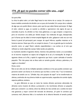 174. ¿A qué no puedes comer sólo una…caja?

Un parto feliz
La chica le aplicó calor y el calor llegó hasta lo más íntimo de su cuerpo. Un cuerpo en
buena medida constituido de almidón con un poco de humedad. Un cuerpo duro rodeado
de algo que uno podría llamar cáscara, pero que los que saben llaman pericarpio. Sí, llegó
el calor, calentó su agua, se suavizó su almidón y aparecieron más signos de que se
avecinaba el parto. Su almidón se hizo masa gelatinosa y su agua empezó a evaporarse,
pero sin encontrar una salida por dónde escapar. Sus moléculas de agua, desesperadas
por la fuerza que les daba la ininterrumpida llegada de calor, golpearon cada vez con más
fuerza la pared (el pericarpio) para escapar de aquel infierno; aquellos instantes se le
hicieron eternos. Hasta que al fin, se rompió la cáscara. Y con un gemido que la muchacha
escuchó como un ¡pop! Nació volando expandiéndose a sus anchas en el aire que
refrescó su recién adquirido cuerpo: había nacido una palomita.
La muchacha atendió al siguiente cliente, mientras más palomitas nacían y se acumulaban
en el enorme recipiente en espera de la llegada de la sal y la mantequilla. Se dirigió al
siguiente cliente en la fila y repitió la sugerencia que hacía a quien solicitaba el tamaño
pequeño: “Por dos pesos más se lleva todo en tamaño grande: refresco, palomitas y le
regalo un chocolate”.
Punto y coma
Éste es tan sólo uno de los múltiples ejemplos cotidianos en los que puedes constatar que
pareciera existir una fuerza en el universo que nos lleva a comer más. Y así, la insistencia
materna de antaño con su: “¡Ándale, hijo, otro poquito de sopa!” se ha transformado en
ofertas y estímulos de muy diversa índole en supermercados, expendios de comida rápida,
espacios públicos, etcétera.
    La gran diferencia es que, en tanto las mamás ofrecían porciones adicionales de
alimento como muestra de afecto y protección o las marchantes ofrecían un pequeño
pilón para consentir a su cliente, ahora las ofertas de más comida son a cambio de tener
más ganancias y mayor control del mercado de alimentos. ¿A quién le conviene que
comamos más? ¿Haremos feliz a la muchacha de la dulcería llevando el tamaño jumbo?
 