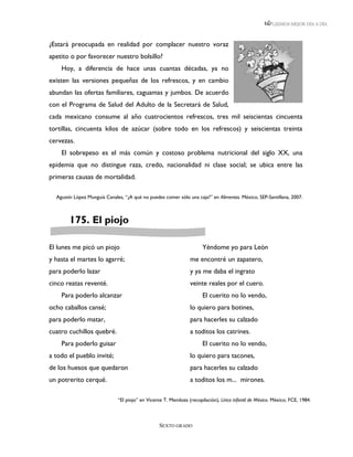 LEEMOS MEJOR DÍA A DÍA



¿Estará preocupada en realidad por complacer nuestro voraz
apetito o por favorecer nuestro bolsillo?
    Hoy, a diferencia de hace unas cuantas décadas, ya no
existen las versiones pequeñas de los refrescos, y en cambio
abundan las ofertas familiares, caguamas y jumbos. De acuerdo
con el Programa de Salud del Adulto de la Secretará de Salud,
cada mexicano consume al año cuatrocientos refrescos, tres mil seiscientas cincuenta
tortillas, cincuenta kilos de azúcar (sobre todo en los refrescos) y seiscientas treinta
cervezas.
    El sobrepeso es el más común y costoso problema nutricional del siglo XX, una
epidemia que no distingue raza, credo, nacionalidad ni clase social; se ubica entre las
primeras causas de mortalidad.

  Agustín López Munguía Canales, “¿A qué no puedes comer sólo una caja?” en Alimentos. México, SEP-Santillana, 2007.



        175. El piojo

El lunes me picó un piojo                                              Yéndome yo para León
y hasta el martes lo agarré;                                     me encontré un zapatero,
para poderlo lazar                                               y ya me daba el ingrato
cinco reatas reventé.                                            veinte reales por el cuero.
    Para poderlo alcanzar                                              El cuerito no lo vendo,
ocho caballos cansé;                                             lo quiero para botines,
para poderlo matar,                                              para hacerles su calzado
cuatro cuchillos quebré.                                         a toditos los catrines.
    Para poderlo guisar                                                El cuerito no lo vendo,
a todo el pueblo invité;                                         lo quiero para tacones,
de los huesos que quedaron                                       para hacerles su calzado
un potrerito cerqué.                                             a toditos los m... mirones.

                              “El piojo” en Vicente T. Mendoza (recopilación), Lírica infantil de México. México, FCE, 1984.



                                                  SEXTO GRADO
 