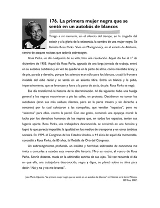 176. La primera mujer negra que se
                          sentó en un autobús de blancos
                          Traigo a mi memoria, en el silencio del tiempo, en la tragedia del
                          existir y a la gloria de la existencia, la sombra de una mujer negra. Se
                          llamaba Rosa Parks. Vivía en Montgomery, en el estado de Alabama,
centro de ataques racistas que todavía sobrecogen.
    Rosa Parks, un día cualquiera de su vida, hizo una revolución. Aquel día fue el 1° de
diciembre de 1955. Aquel día Rosa Parks, agotada de una larga jornada de trabajo, entró
en su autobús cotidiano y en vez de quedarse en la parte de atrás, como mandaba la ley, y
de pie, parada y derecha, porque los asientos eran sólo para los blancos, cruzó la frontera
invisible del odio racial y se sentó en un asiento libre. Entró un blanco y le pidió,
imperativamente, que se levantase y fuera a la parte de atrás, de pie. Rosa Parks se negó.
    Ese día transformó la historia de la discriminación. Al día siguiente hubo una huelga
general y los negros recorrieron a pie las calles, en protesta. Decidieron no tomar los
autobuses (eran sus más asiduos clientes, pero en la parte trasera y sin derecho a
sentarse) por lo cual colocaron a las compañías, que vendían “espacios”, pero no
“asientos” para ellos, contra la pared. Con ese gesto, comenzó una epopeya moral: la
lucha por los derechos humanos de los negros que, en todos los espacios, tenían sus
lugares aparte. Rosa Parks, una trabajadora desconocida, se convirtió en una heroína y
logró lo que parecía imposible: la igualdad en los medios de transporte y en otros ámbitos
sociales. En 1999, el Congreso de los Estados Unidos, a 44 años de aquel día memorable,
concedió a Rosa Parks, de 85 años, la Medalla de Oro del Congreso.
    Un sobrecogimiento profundo, un insólito y hermoso sobresalto de conciencia me
invita a contarles a ustedes esta memorable historia. Miro su rostro, el rostro de Rosa
Parks. Sonríe distante, muda en la admirable sonrisa de sus ojos. Tal vez recuerda el día
en que ella, una trabajadora desconocida, negra y digna, se plantó sobre su alma para
decir: “No y no y no me levanto”.

  Juan María Alponte, “La primera mujer negra que se sentó en un autobús de blancos” en Historias en la tierra. México,
                                                                                                       SEP-Ruz, 2007.
 