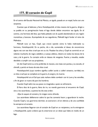 LEEMOS MEJOR DÍA A DÍA




        177. El corazón de Copil

En el centro del Escudo Nacional de México, un águila, posada en un nopal, lucha con una
serpiente.
    Cuentan que el belicoso y fiero Huitzilopochtli, el dios mexica de la guerra, dirigió a
su pueblo en su peregrinación hasta el lago donde debían encontrar esa águila. En el
camino, una hermana del dios, que había peleado con él, quedó abandonada en una región
montañosa y boscosa. Acompañada de sus seguidores, Malinalli logró fundar el reino de
Malinalco.
    Malinalli tuvo un hijo, Copil, que creció oyendo cómo la había maltratado su
hermano, Huitzilopochtli. En su pecho, día a día, aumentaba el deseo de encontrarse
alguna vez con ese dios cruel que era su tío. Pasaban los años y Copil se convirtió en un
valiente muchacho de negra cabellera y cuerpo atlético, diestro en todos los lances de la
caza y de la guerra. Su corazón ardía en deseos de venganza. Fuerte y resuelto, estaba
decidido a cumplir con sus propósitos.
    Un día Copil tomó su arma preferida, la macana, una maza con puntas, y su escudo, el
chimalli, y partió en busca de este dios cruel.
    Huitizilopochtli (cuyo nombre significa colibrí zurdo o colibrí siniestro, terrible) era
un dios cruel que se complacía en la guerra, la sangre y la muerte.
    Huitzilopochtli era el Sol que cada mañana debía combatir con la Luna y las estrellas,
a fin de ganar un nuevo día para los hombres.
    Cuando Copil salió tras sus pasos no imaginaba a quien se enfrentaría.
    El fiero dios de la guerra, lleno de ira, no mandó guerreros al encuentro de Copil,
sino a los sacerdotes, a quienes les dio esta orden:
    –Que le saquen el corazón y lo traigan como ofrenda.
    Los sacerdotes deliberaron sobre lo que les convenía hacer y aguardaron la noche.
Cuando Copil y sus guerreros dormían, se acercaron a él en silencio y de una cuchillada
le extrajeron el corazón.
    Los sacerdotes llegaron con el corazón de Copil en un recipiente y se lo entregaron
a Hutzilopochtli, quien ordenó que lo enterraran en un islote que había en medio de un
lago.

                                           SEXTO GRADO
 