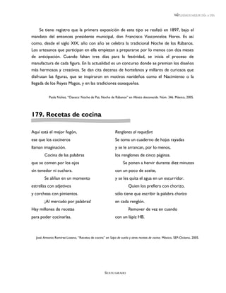 LEEMOS MEJOR DÍA A DÍA




     Se tiene registro que la primera exposición de este tipo se realizó en 1897, bajo el
mandato del entonces presidente municipal, don Francisco Vasconcelos Flores. Es así
como, desde el siglo XIX, año con año se celebra la tradicional Noche de los Rábanos.
Los artesanos que participan en ella empiezan a prepararse por lo menos con dos meses
de anticipación. Cuando faltan tres días para la festividad, se inicia el proceso de
manufactura de cada figura. En la actualidad es un concurso donde se premian los diseños
más hermosos y creativos. Se dan cita decenas de hortelanos y millares de curiosos que
disfrutan las figuras, que se inspiraron en motivos navideños como el Nacimiento o la
llegada de los Reyes Magos, y en las tradiciones oaxaqueñas.


           Paola Núñez, “Oaxaca: Noche de Paz, Noche de Rábanos” en México desconocido. Núm. 346. México, 2005.




179. Recetas de cocina

Aquí está el mejor fogón,                                  Renglones al roquefort
ese que los cocineros                                      Se toma un cuaderno de hojas rayadas
llaman imaginación.                                        y se le arrancan, por lo menos,
        Cocina de las palabras                             los renglones de cinco páginas.
que se comen por los ojos                                       Se ponen a hervir durante diez minutos
sin tenedor ni cuchara.                                    con un poco de aceite,
        Se aliñan en un momento                            y se les quita el agua en un escurridor.
estrellas con adjetivos                                             Quien los prefiera con chorizo,
y corcheas con pimientos.                                  sólo tiene que escribir la palabra chorizo
        ¡Al mercado por palabras!                          en cada renglón.
Hay millones de recetas                                             Remover de vez en cuando
para poder cocinarlas.                                     con un lápiz HB.



  José Antonio Ramírez Lozano, “Recetas de cocina” en Sopa de sueño y otras recetas de cocina. México, SEP-Océano, 2005.




                                                   SEXTO GRADO
 
