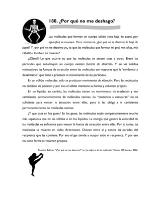 180. ¿Por qué no me deshago?


                      Las moléculas que forman un cuerpo sólido (una hoja de papel, por
                      ejemplo) se mueven. Pero, entonces, ¿por qué no se desarma la hoja de
papel? Y ¿por qué no me desarmo yo, ya que las moléculas que forman mi piel, mis uñas, mis
cabellos, también se mueven?
    ¡¡Claro!! Lo que ocurre es que las moléculas se atraen unas a otras. Entre las
partículas que constituyen un cuerpo existen fuerzas de atracción. Y en los sólidos
moleculares las fuerzas de atracción entre las moléculas son mayores que la “tendencia a
desarmarse” que tiene a producir el movimiento de las partículas.
    En un sólido molecular, sólo se producen movimientos de vibración. Pero las moléculas
no cambian de posición y por eso el sólido mantiene su forma y volumen propios.
    En un líquido, en cambio, las moléculas tienen un movimiento de traslación y van
cambiando permanentemente de moléculas vecinas. La “tendencia a escaparse” no es
suficiente para vencer la atracción entre ellas, pero sí las obliga a ir cambiando
permanentemente de moléculas vecinas.
    ¿Y qué pasa en los gases? En los gases, las moléculas están comparativamente mucho
más separadas que en los sólidos o en los líquidos. La energía que genera la velocidad de
las moléculas es suficiente para vencer la fuerza de atracción entre ellas. Por lo tanto, las
moléculas se mueven en todas direcciones. Chocan entre sí y contra las paredes del
recipiente que las contiene. Por eso el gas tiende a ocupar todo el recipiente. Y por eso
no tiene forma ni volumen propios.

            Faustino Beltrán, “¿Por qué no me desarmo?” en ¡La culpa es de las moléculas! México, SEP-Lumen, 2006.
 