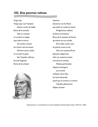 182. Dos poemas nahuas

Vengo aquí                                                       Gocemos
Vengo aquí: soy Yoyotzin.                                        Gocemos con las flores
    Quiero cortar las bellas                                     que están en nuestras manos.
flores de la amistad.                                                  Pongámonos collares
    Sólo un instante                                             de flores aromáticas:
mi corazón se alegra                                             flores de la estación de lluvias
aquí sobre la tierra.                                            que abren ya sus corolas.
    He venido a buscar                                                 Entre ellas cantan aves,
los cantos más hermosos.                                         de plumas como el sol.
    Dichoso canto y bailo,                                             Sólo con nuestras flores
mi corazón lo goza.                                              logramos alegrarnos,
    Soy Yoyotzin: disfruto                                       sólo con nuestros cantos
las más fragantes                                                vencemos la tristeza.
flores de la amistad.                                                  Pétalos perfumados
                                                                 disipan la amargura.
                                                                       Los inventa
                                                                 el Dador de la Vida,
                                                                 los hace descender
                                                                 aquel que se inventa a sí mismo.
                                                                       Capullos placenteros
                                                                 disipan el pesar.




                    Nezahualcóyotl en Luís Barbeytia, El rey poeta. Biografía de Netzahualcóyotl., México, SEP-CIDCLI, 2006.
 