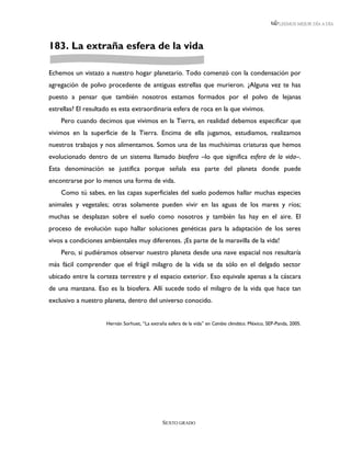 LEEMOS MEJOR DÍA A DÍA




183. La extraña esfera de la vida

Echemos un vistazo a nuestro hogar planetario. Todo comenzó con la condensación por
agregación de polvo procedente de antiguas estrellas que murieron. ¿Alguna vez te has
puesto a pensar que también nosotros estamos formados por el polvo de lejanas
estrellas? El resultado es esta extraordinaria esfera de roca en la que vivimos.
    Pero cuando decimos que vivimos en la Tierra, en realidad debemos especificar que
vivimos en la superficie de la Tierra. Encima de ella jugamos, estudiamos, realizamos
nuestros trabajos y nos alimentamos. Somos una de las muchísimas criaturas que hemos
evolucionado dentro de un sistema llamado biosfera –lo que significa esfera de la vida–.
Esta denominación se justifica porque señala esa parte del planeta donde puede
encontrarse por lo menos una forma de vida.
    Como tú sabes, en las capas superficiales del suelo podemos hallar muchas especies
animales y vegetales; otras solamente pueden vivir en las aguas de los mares y ríos;
muchas se desplazan sobre el suelo como nosotros y también las hay en el aire. El
proceso de evolución supo hallar soluciones genéticas para la adaptación de los seres
vivos a condiciones ambientales muy diferentes. ¡Es parte de la maravilla de la vida!
    Pero, si pudiéramos observar nuestro planeta desde una nave espacial nos resultaría
más fácil comprender que el frágil milagro de la vida se da sólo en el delgado sector
ubicado entre la corteza terrestre y el espacio exterior. Eso equivale apenas a la cáscara
de una manzana. Eso es la biosfera. Allí sucede todo el milagro de la vida que hace tan
exclusivo a nuestro planeta, dentro del universo conocido.


                     Hernán Sorhuet, “La extraña esfera de la vida” en Cambio climático. México, SEP-Panda, 2005.




                                               SEXTO GRADO
 