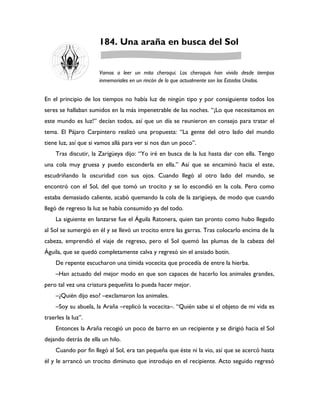 184. Una araña en busca del Sol


                      Vamos a leer un mito cheroqui. Los cheroquis han vivido desde tiempos
                      inmemoriales en un rincón de lo que actualmente son los Estados Unidos.


En el principio de los tiempos no había luz de ningún tipo y por consiguiente todos los
seres se hallaban sumidos en la más impenetrable de las noches. “¡Lo que necesitamos en
este mundo es luz!” decían todos, así que un día se reunieron en consejo para tratar el
tema. El Pájaro Carpintero realizó una propuesta: “La gente del otro lado del mundo
tiene luz, así que si vamos allá para ver si nos dan un poco”.
    Tras discutir, la Zarigüeya dijo: “Yo iré en busca de la luz hasta dar con ella. Tengo
una cola muy gruesa y puedo esconderla en ella.” Así que se encaminó hacia el este,
escudriñando la oscuridad con sus ojos. Cuando llegó al otro lado del mundo, se
encontró con el Sol, del que tomó un trocito y se lo escondió en la cola. Pero como
estaba demasiado caliente, acabó quemando la cola de la zarigüeya, de modo que cuando
llegó de regreso la luz se había consumido ya del todo.
    La siguiente en lanzarse fue el Águila Ratonera, quien tan pronto como hubo llegado
al Sol se sumergió en él y se llevó un trocito entre las garras. Tras colocarlo encima de la
cabeza, emprendió el viaje de regreso, pero el Sol quemó las plumas de la cabeza del
Águila, que se quedó completamente calva y regresó sin el ansiado botín.
    De repente escucharon una tímida vocecita que procedía de entre la hierba.
    –Han actuado del mejor modo en que son capaces de hacerlo los animales grandes,
pero tal vez una criatura pequeñita lo pueda hacer mejor.
    –¿Quién dijo eso? –exclamaron los animales.
    –Soy su abuela, la Araña –replicó la vocecita–. “Quién sabe si el objeto de mi vida es
traerles la luz”.
    Entonces la Araña recogió un poco de barro en un recipiente y se dirigió hacia el Sol
dejando detrás de ella un hilo.
    Cuando por fin llegó al Sol, era tan pequeña que éste ni la vio, así que se acercó hasta
él y le arrancó un trocito diminuto que introdujo en el recipiente. Acto seguido regresó
 