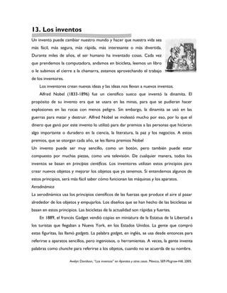 13. Los inventos
Un invento puede cambiar nuestro mundo y hacer que nuestra vida sea
más fácil, más segura, más rápida, más interesante o más divertida.
Durante miles de años, el ser humano ha inventado cosas. Cada vez
que prendemos la computadora, andamos en bicicleta, leemos un libro
o le subimos el cierre a la chamarra, estamos aprovechando el trabajo
de los inventores.
    Los inventores crean nuevas ideas y las ideas nos llevan a nuevos inventos.
    Alfred Nobel (1833-1896) fue un científico sueco que inventó la dinamita. El
propósito de su invento era que se usara en las minas, para que se pudieran hacer
explosiones en las rocas con menos peligro. Sin embargo, la dinamita se usó en las
guerras para matar y destruir. Alfred Nobel se molestó mucho por eso, por lo que el
dinero que ganó por este invento lo utilizó para dar premios a las personas que hicieran
algo importante o duradero en la ciencia, la literatura, la paz y los negocios. A estos
premios, que se otorgan cada año, se les llama premios Nobel
Un invento puede ser muy sencillo, como un botón, pero también puede estar
compuesto por muchas piezas, como una televisión. De cualquier manera, todos los
inventos se basan en principios científicos. Los inventores utilizan estos principios para
crear nuevos objetos y mejorar los objetos que ya tenemos. Si entendemos algunos de
estos principios, será más fácil saber cómo funcionan las máquinas y los aparatos.
Aerodinámica
La aerodinámica usa los principios científicos de las fuerzas que produce el aire al pasar
alrededor de los objetos y empujarlos. Los diseños que se han hecho de las bicicletas se
basan en estos principios. Las bicicletas de la actualidad son rápidas y fuertes.
    En 1889, el francés Gadget vendió copias en miniatura de la Estatua de la Libertad a
los turistas que llegaban a Nueva York, en los Estados Unidos. La gente que compró
estas figuritas, las llamó gadgets. La palabra gadget, en inglés, se usa desde entonces para
referirse a aparatos sencillos, pero ingeniosos, o herramientas. A veces, la gente inventa
palabras como chunche para referirse a los objetos, cuando no se acuerda de su nombre.

                      Avelyn Davidson, “Los inventos” en Aparatos y otras cosas. México, SEP-Mcgraw-Hill, 2005.
 